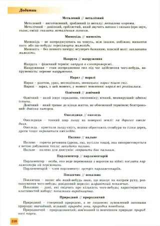 Металевий // металічний
Металевий - виготовлений, зроблений із металу: металева огорожа.
Металічний дзвінкий, сріблястий, який звучить високо і сильно (про звук,
голос, сміх): сказати металічним голосом.
Мимохідь // мимохіть
Мимохідь - не зосереджуючись на чомусь, між іншим, побіжно; минаючи
кого- або що-небудь: переглянути мимохідь.
Мимохіть - без певного наміру; всупереч бажанню, власній волі: заплакати
мимохіть.
Напруга // напруження
Напруга - фізичний термін: напруга в електромережі.
Напруження - стан зосередження сил під час здійснення чого-небудь, на­
пруженість: нервове напруження.
Нараз // наразі
Нараз - раптом, ураз, несподівано, зненацька: нараз пішов сніг.
Наразі - зараз, у цей момент, у момент мовлення: наразі всі розійшлися.
Одвічний // довічний
Одвічний - який існує спрадавна, споконвіку; вічний, невмирущий: одвічні
істини.
Довічний який триває до кінця життя, не обмежений терміном; безстроко­
вий: довічна каторга.
Ожеледиця // ожеледь
Ожеледиця - тонкий шар льоду на поверхні землі: на дорогах ожеле­
диця.
Ожеледь кристали льоду-снігу, якими обростають стовбури та гілки дерев,
дроти тощо: вкриватися ожеледдю.
Паливо // пальне
Паливо горюча речовина (дрова, газ, вугілля тощо), яка використовується
з метою добування тепла: закидати паливо.
Пальне паливо для двигунів: заправити бак пальним.
Парламентер // парламентарій
Парламентер - особа, яка веде перемовини з ворогом на війні: послати пар
ламентера на перемовини.
Парламентарій - член парламенту: зустріч парламентаріїв.
Покажчик // показник
Покажчик - напис або який-небудь знак, що вказує на напрям руху, роз­
ташування чого-небудь; довідковий перелік: алфавітний покажчик.
Показник - дані, які свідчать про кількість чого-небудь; характеристика
властивостей вибору: показники виробництва.
Природний // природничий
Природний - створений природою, а не людиною; зумовлений закона,ми
природи; звичайний, вільний: природні зони, природна поведінка.
Природничий природознавчий; пов’язаний із вивченням природи: природ
ничі науки.
Додатки
210
 