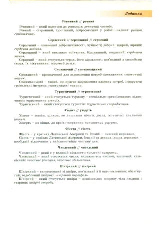 Додатки
Ревнивий // ревний
Ревнивий - який вдається до ревнощів: ревнивий чоловік.
Ревний - старанний, сумлінний, добросовісний у роботі; палкий: ревний
сподвижник.
Сердечний // сердешний // серцевий
Сердечний - сповнений доброзичливості, чуйності; добрий, щирий, вірний:
сердечна людина.
Сердешний - який викликає співчуття; бідолашний, нещасний: сердешна
жінка.
Серцевий який стосується серця, його діяльності: пов’язаний з хворобами
серця, їх лікуванням: серцевий ритм.
Споживчий // споживацький
Споживчий - призначений для задоволення потреб споживання: споживчий
кошик.
Споживацький - такий, що прагне задоволення власних потреб, ігноруючи
громадські інтереси: споживацькі нахили.
Туристичний // туристський
Туристичний - який стосується туризму спеціально організованого відпо­
чинку: туристична агенція.
Туристський який стосується туристів: туристське спорядження.
Ущент // ущерть
Ущент — зовсім, цілком, не лишивши нічого, дотла, остаточно: спаливши
ущент.
Ущерть - по вінця, до країв (посудини): наповнений ущерть.
Фісста // сієста
Фієста - у країнах Латинської Америки та Іспанії - пишний карнавал.
Сієста - у країнах Латинської Америки, Іспанії та деяких інших державах -
пообідній відпочинок у найспекотнішу частину дня.
Численний // чисельний
Численний який є у великій кількості: численні витрати.
Чисельний - який стосується числа: виражається числом, числовий; кіль­
кісний: чисельне рішення, чисельне збільшення.
Шкіряний // шкірний
Шкіряний - виготовлений зі шкіри, пов’язаний з її виготовленням: обтягну­
тий, оздоблений шкірою: шкіряний портфель.
Шкірний - який стосується шкіри - зовнішнього покриву тіла людини і
тварини: шкірні хвороби.
 