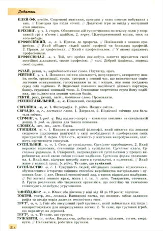 Додатки
ІІЛЕЙ-бФ. невідм. Спортивні змагання, програш у яких означає вибування з
них. // Повторна гра після нічиєї. // Додаткові ігри за вихід у наступний
етап змагань.
ІІРЁСИНГ, -у, ч. 1. спорт. Обмеження дій супротивника по всьому полю у спор­
тивній грі з м’ячем і шайбою. 2. перен. Цілеспрямований вплив, тиск на
кого-небудь.
ПРОФЕСІЙНИЙ, -а, -е. 1. Прикм. до професія. Ц Пов’язаний з певною про­
фесією. // Який об’єднує людей однієї професії чи близьких професій.
2. Прикм. до професіонал. // Який є професіоналом. // У якому працюють
професіонали.
ПРОФЕСІОНАЛ, -а, ч. Той, хто зробив яке-небудь заняття предметом своєї
постійної діяльності, своєю професією. // чого. Добрий фахівець, знавець
своєї справи.
РАТАЙ, ратая, ч., народнопоетичне слово. Плугатар, орач.
РЕЙТИНГ, -у, ч. 1. Показник оцінки діяльності, популярності, авторитету яко­
їсь особи, організації, групи, програм у певний час, що визначається соціо­
логічним опитуванням, голосуванням та ін. і місцем, яке вони посідають
серед собі подібних. 2. Відносний показник надійності ділового партнера,
банку, страхової компанії тощо. 3. Становище спортсмена серед йому подіб­
них, що оцінюється певним числом балів.
РЕКТИ, речу, речеш, .іаст., поетичне слово. Промовляти.
РЕСПЕКТАБЕЛЬНИЙ, -а, -е. Поважний, солідний.
СВІТЛЙНА, -и, ж. 1. Фотографія. 2. рідко. Полиск світла.
СВІЧАДО, а, с„ поетичне слово. 1. Дзеркало. 2. Підвісний свічник для бага­
тьох свічок.
СЕРФІНГ, ч. 1. род. -у. Вид водного спорту - ковзання хвилями на спеціальній
дошці. 2. род. -а. Дошка для такого ковзання.
СЛОВЕСА, -вес, мн., заст. Слова.
СТОЇЦИЗМ, -у, ч. 1. Напрям в античній філософії, який вимагав від людини
свідомого підкорення пануючій у світі необхідності й приборкання своїх
пристрастей. 2. перен. Стійкість, мужність у життєвих випробуваннях, здат­
ність протистояти спокусам.
СУСПІЛЬНИЙ, -а, -е. 1. Стос, до суспільства. Суспільне виробництво. 2. Який
виражає відносини, становище людей у суспільстві. Суспільні класи. Су­
спільна формація. 3. Створений, нагромаджений суспільством у процесі ви­
робництва; який являє собою спільне надбання. Суспільні форми споживай
ня. 4. Який має, відчуває потребу жити в суспільстві, в колективі. Ц Який
живе у великій групі. 5. рідко. Те саме, що суміжний.
СУСПІЛЬСТВО, -а, с. 1. Сукупність людей, об’єднаних певними відносинами,
обумовленими історично змінним способом виробництва матеріальних і ду­
ховних благ. // яке. Певний економічний лад, а також відповідна надбудова.
// Усі жителі певного краю, міста і т. ін. Ц заст. Товариство, оточення.
2. Група рослинних або тваринних організмів, що постійно чи тимчасово
співіснують де-небудь; угруповання.
ТИНЕЙДЖЕР, а, ч. Юнак або дівчина у віці від 13 до 19 років; підліток.
ТбВТРИ, товтр, мн., геологія. Вапнякові пасма, що являють собою залишки
рифів та атолів морів далеких геологічних епох.
ТРУТ1, -а, ч. 1. Ініт або висушений гриб трутовик, який займається від іскри і
використовується для викрешування вогню. 2. Те саме, що трутовик (гриб,
що паразитує на деревах).
ТРУТ^, -а, ч. Те саме, що трутень.
т у ж А ш т и . -it, недок. Висихаючи, робиться твердим, щільним, тугим; тверд­
нути. // Наливатися, робитися пругким.
214
 