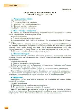 ПОЯСНЕННЯ ЩОДО ВИКОНАННЯ
ДЕЯКИ Х ВИДІВ ЗА ВДА Н Ь
1. «Попрацюйте в парах»
Порядок виконання
1. Уважно прочитайте завдання.
2. Визначте, хто говоритиме першим.
3. ГІо черзі висловте свої думки.
4. Дійдіть спільного висновку.
2. "Два - чотири - всі разом»
Ця вправа дає можливість спочатку обмінятися ідеями з партнерами і лише
потім озвучити свої думки перед класом.
Порядок виконання
1. Уважно ознайомтеся із завданням.
2. Обговоріть свої ідеї з сусідом по парті. По можливості дійдіть спільної
думки.
3. Об’єднайтеся в четвірку (наприклад, а учнями, що сидять за найближчою до
вас партою). Обговоріть попередньо досягнуті рішення. По можливості дійдіть
спільної думки, хоча в деяких випадках у групі може бути особлива думка, яка
теж мас право на існування. Визначте, хто з вас висловлюватиме думку групи.
4. Висловте свою ідею (рішення, погляд, думку).
3 . «М о з к о в и й ш т у р м »
•Мозковий штурм* допомагає знаходити рішення з конкретної проблеми
шляхом вільного висловлювання своїх думок усіма учасниками колективного
обговорення.
Порядок проведення
1. Уважно ознайомтеся з проблемою.
2. Усі учасники штурму за бажанням висувають свої ідеї щодо розв'язання
проблеми. Чим більше ідей - тим краще!
3. Обговоріть запропоновані ідеї, оберіть ті, що допомагають дійти істини.
Увага! Забороняється обговорювати й оцінювати ідеї на етапі їх висловлюван­
ня. Дозволяється повторювати або розширювати ідеї, запропоновані будь-ким.
Пам'ятайте, що об’єднання кількох ідей часто веде до висунення нових.
4. "Мікрофон»
• Мікрофон* надає можливість кожному за бажанням висловити думку
швидко й лаконічно.
Порядок проведення
1. Визначте, хто за ким буде висловлюватися.
2. По черзі висловіть думку лаконічно й швидко.
Увага! У «Мікрофоні* висловлюються лише за бажанням, а відповіді не комен­
туються і не оцінюються. Також забороняється перебивати того, хто висловлюється,
викрикувати з місця. Учитель може обмежити час для висловлювання.
Д одат ки
Додаток 6
216
 