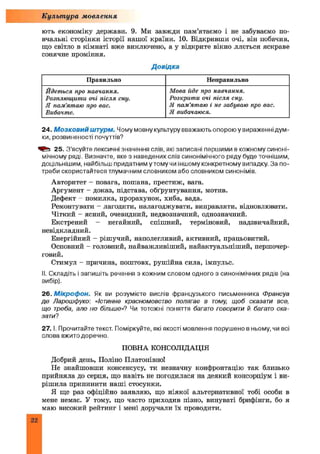 ють економіку держави. 9. Ми завжди пам’ятаємо і не забуваємо по­
вчальні сторінки історії нашої країни. 10. Відкривши очі, він побачив,
що світло в кімнаті вже виключено, а у відкрите вікно ллється яскраве
сонячне проміння.
Культура мовлення
Д овідка
Правильно Неправи льно
Йдеться про навчання.
Розплющ ити очі після сну.
Я пам ’ятаю про вас.
Вибачте.
Мова йде про навчання.
Розкрити очі після сну.
Я пам ’ятаю і не забуваю про вас.
Я вибачаюся.
24. М озковий штурм. Чому мовну культуру вважають опорою у вираженні дум­
ки, розвиненості почуттів?
25. З’ясуйте лексичні значення слів, які записані першими в кожному синоні­
мічному ряді. Визначте, яке з наведених слів синонімічного ряду буде точнішим,
доцільнішим, найбільш придатним у тому чи іншому конкретному випадку. За по­
треби скористайтеся тлумачним словником або словником синонімів.
Авторитет - повага, пошана, престиж, вага.
Аргумент - доказ, підстава, обґрунтування, мотив.
Дефект - помилка, прорахунок, хиба, вада.
Ремонтувати - лагодити, налагоджувати, виправляти, відновлювати.
Чіткий - ясний, очевидний, недвозначний, однозначний.
Екстрений - негайний, спішний, терміновий, надзвичайний,
невідкладний.
Енергійний - рішучий, наполегливий, активний, працьовитий.
Основний - головний, найважливіш ий, найактуальніший, першочер­
говий.
Стимул - причина, поштовх, рушійна сила, імпульс.
II. Складіть і запишіть речення з кожним словом одного з синонімічних рядів (на
вибір).
26. М ікроф он. Як ви розумієте вислів французького письменника Франсуа
де Ларошфуко: «Істинне красномовство полягає в тому, щоб сказати все,
що треба, але не більше»? Чи тотожні поняття багато говорити й багато ска­
зати?
27. І. Прочитайте текст. Поміркуйте, які якості мовлення порушено в ньому, чи всі
слова вжито доречно.
ПОВНА КОНСОЛІДАЦІЯ
Добрий день, Поліно Платонівно!
Не знайшовши консенсусу, ти незначну конфронтацію так близько
прийняла до серця, що навіть не погодилася на деякий консорціум і ви­
рішила припинити наші стосунки.
Я ще раз офіційно заявляю, що ніякої альтернативної тобі особи в
мене немає. У тому, що часто приходив пізно, винуваті брифінги, бо я
маю високий рейтинг і мені доручали їх проводити.
22
 