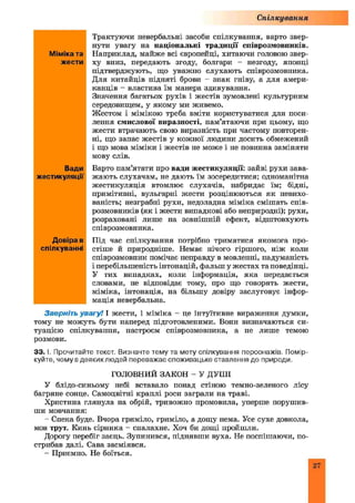 Спілкування
Трактуючи невербальні засоби спілкування, варто звер­
нути увагу на національні традиції співрозмовників.
Наприклад, майже всі європейці, хитаючи головою звер­
ху вниз, передають згоду, болгари - незгоду, японці
підтверджують, що уважно слухають співрозмовника.
Для китайців підняті брови - знак гніву, а для амери­
канців - властива їм манера здивування.
Значення багатьох рухів і жестів зумовлені культурним
середовищем, у якому ми живемо.
Жестом і мімікою треба вміти користуватися для поси­
лення смислової виразності, пам’ятаючи при цьому, що
жести втрачають свою виразність при частому повторен­
ні, що запас жестів у кожної людини досить обмежений
і що мова міміки і жестів не може і не повинна заміняти
мову слів.
Варто пам’ятати про вади жестикуляції: зайві рухи зава­
жають слухачам, не дають їм зосередитися; одноманітна
жестикуляція втомлює слухачів, набридає їм; бідні,
примітивні, вульгарні жести розцінюються як невихо­
ваність; незграбні рухи, недоладна міміка смішать спів­
розмовників (як і жести випадкові або неприродні); рухи,
розраховані лише на зовнішній ефект, відштовхують
співрозмовника.
Під час спілкування потрібно триматися якомога про­
стіше й природніше. Немає нічого гіршого, ніж коли
співрозмовник помічає неправду в мовленні, надуманість
і перебільшеність інтонацій, фальш у жестах та поведінці.
У тих випадках, коли інформація, яка передається
словами, не відповідає тому, про що говорять жести,
міміка, інтонація, на більшу довіру заслуговує інфор­
мація невербальна.
Зверніть увагу! І жести, і міміка - це інтуїтивне вираження думки,
тому не можуть бути наперед підготовленими. Вони визначаються си­
туацією спілкування, настроєм співрозмовника, а пе лише темою
розмови.
3 3 .1.Прочитайте текст. Визначте тему та мету спілкування персонажів. Помір­
куйте, чому в деяких людей переважає споживацьке ставлення до природи.
ГОЛОВНИЙ ЗАКОН - У ДУШІ
У блідо-синьому небі вставало понад стіною темно-зеленого лісу
багряне сонце. Самоцвітні краплі роси заграли на траві.
Христина глянула на обрій, тривожно промовила, уперше порушив­
ши мовчання:
- Спека буде. Вчора гриміло, гриміло, а дощу нема. Усе сухе довкола,
мов трут. Кинь сірника - спалахне. Хоч би дощі пройшли.
Дорогу перебіг заєць. Зупинився, піднявши вуха. Не поспішаючи, по­
стрибав далі. Сава засміявся.
- Приємно. Не боїться.
Міміка та
жести
Вади
жестикуляції
Довіра в
спілкуванні
27
 