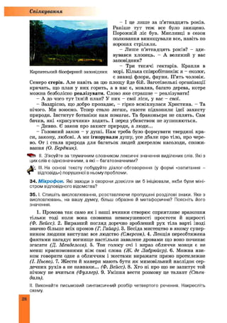 - І це лише за п’ятнадцять років.
Раніше тут теж все було знищено.
Порожній ліс був. Мисливці в сезон
полювання винищували все, навіть по
воронах стріляли.
- Лише п’ятнадцять років? - зди­
вувався хлопець. - А великий у вас
заповідник?
- Три тисячі гектарів. Крапля в
морі. Кілька співробітників: я - еколог,
є знавці флори, фауни. П’ять чоловік.
Семеро егерів. Але навіть за цю площу йде бій. Заготівельні організації
кричать, що план у них горить, а в нас є, мовляв, багато дерева, котре
можна безболісно реалізувати. Слово яке страшне - реалізувати!
- А до чого тут їхній план? У них - свої ліси, у вас - свої.
- Заздрісно, що добро пропадає, - гірко всміхнулася Христина. - Та
нічого. Ми воюємо. Тепер стало легше, газети підхопили ідеї захисту
природи. Інститут ботаніки нам помагає. Та браконьєри не сплять. Сам
бачив, які «красунчики» ходять. І перед убивством не зупиняються.
- Дивно. Є закон про захист природи, а люди...
- Головний закон - у душі. Нам треба було формувати твердині кра­
си, закону, любові. А ми ігнорували душу, усе дбали про тіло, про чере­
во. От і стала природа для багатьох людей джерелом насолоди, спожи­
вання (О. Бердник).
II. З’ясуйте за тлумачним словником лексичні значення виділених слів. Які з
цих слів є однозначними, а які - багатозначними?
III. На основі тексту побудуйте діалог-обговорення (у формі «запитання -
відповідь») порушеної в ньому проблеми.
34. Мікрофон. Які заходи з охорони довкілля ви б ініціювали, якби були міні­
стром відповідного відомства?
35. І. Спишіть висловлювання, розставляючи пропущені розділові знаки. Яке з
висловлювань, на вашу думку, більш образне й метафоричне? Поясніть його
значення.
1. Промова так само як і наші вчинки створює сприятливе враження
тільки тоді коли вона сповнена невимушеності простоти й щирості
(Ф. Вейсс). 2. Виразний погляд доречно зроблений рух тіла варті іноді
значно більше всіх промов (Г. Гайар). 3. Бесіда мистецтво в якому супер­
ником людини виступає все людство (Ємерсон). 4. Лекція переобтяжена
фактами нагадує вогнище настільки завалене дровами що воно починає
згасати (Д. Менделєєв). 5. Тон голосу очі і вираз обличчя мовця є не
менш красномовними ніж самі слова (Ж. де Лабрюйєр). 6. Можна язи­
ком говорити одне а обличчям і жестами виражати прямо протилежне
(І. Ньєво). 7. Жести й манери мають бути як мимовільний наслідок сер­
дечних рухів а не навпаки... (Ф. Вейсс). 8. Хто ні про що не запитує той
нічому не вчиться (Фуллер). 9. Уміння вести розмову це талант (Стен­
даль).
II. Виконайте письмовий синтаксичний розбір четвертого речення. Накресліть
схему.
Спілкування
Карпатський біосферний заповідник
28
 
