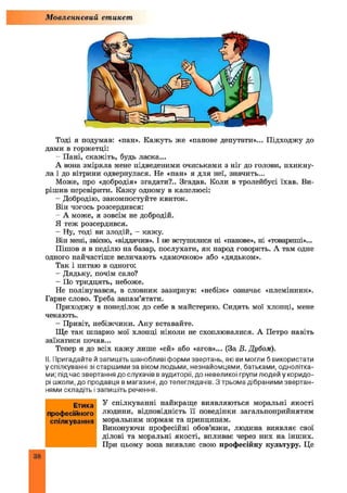 Мовленнєвий етикет
Тоді я подумав: «пан». Кажуть же «панове депутати»... Підходжу до
дами в горжетці:
- Пані, скажіть, будь ласка...
А вона зміряла мене підведеними очиськами з ніг до голови, пхикну­
ла і до вітрини одвернулася. Не «пан» я для неї, значить...
Може, про «добродія» згадати?.. Згадав. Коли в тролейбусі їхав. Ви­
рішив перевірити. Кажу одному в капелюсі:
- Добродію, закомпостуйте квиток.
Він чогось розсердився:
- А може, я зовсім не добродій.
Я теж розсердився.
- Ну, тоді ви злодій, - кажу.
Він мені, звісно, «віддячив». І не вступилися ні «панове», ні «товариші»...
Пішов я в неділю па базар, послухати, як парод говорить. А там одне
одного найчастіше величають «дамочкою» або «дядьком».
Так і питаю в одного:
- Дядьку, почім сало?
- По тридцять, небоже.
Не полінувався, в словник зазирнув: «небіж» означає «племінник».
Гарне слово. Треба запам’ятати.
Приходжу в понеділок до себе в майстерню. Сидять мої хлопці, мене
чекають.
- Привіт, небіжчики. Ану вставайте.
Ще так шпарко мої хлопці ніколи не схоплювалися. А Петро навіть
заїкатися почав...
Тепер я до всіх каж у лише «ей» або «агов»... (За В. Дубом).
N. Пригадайте й запишіть шанобливі форми звертань, які ви могли б використати
у спілкуванні зі старшими за віком людьми, незнайомцями, батьками, однолітка­
ми; під час звертання до слухачів в аудиторії, до невеликої групи людей у коридо­
рі школи, до продавця в магазині, до телеглядачів. З трьома дібраними звертан­
нями складіть і запишіть речення.
У спілкуванні найкраще виявляються моральні якості
людини, відповідність її поведінки загальноприйнятим
моральним нормам та принципам.
Виконуючи професійні обов’язки, людина виявляє свої
ділові та моральні якості, впливає через них на інших.
При цьому вона виявляє свою професійну культуру. Це
Етика
професійного
спілкування
38
 