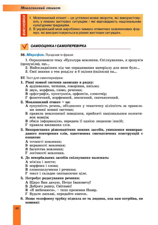 Мовленнєвий етикет
1. Мовленнєвий етикет - це усталені мовні звороти, які використову­
ють у певних життєвих ситуаціях і які відповідають національним
культурним традиціям.
2. В українській мові вироблено чимало етикетних мовленнєвих фор­
мул, які використовуються в різних життєвих ситуаціях.
САМООЦІНКА І САМОПЕРЕВІРКА
56. Мікрофон. Продовжте фрази.
1. Опрацювавши тему «Культура мовлення. Спілкування», я зрозумів
(зрозуміла), що...
2. Найскладнішим під час опрацювання матеріалу для мене було...
3. Свої знання з тем розділу я б оцінив (оцінила) на...
57. Тест для самоперевірки.
1. Рівні мовної системи записано в рядку:
А аудіювання, читання, говоріння, письмо;
Б звук, морфема, слово, речення;
В орфографія, пунктуація, орфоепія, словотвір;
Г фонетичний, морфемний, лексичний, синтаксичний.
2. Мовленнєвий етикет —це:
А сукупність речень, об’єднаних у тематичну цілісність за правила­
ми певної мовної системи;
Б правила мовленнєвої поведінки, прийняті національним колекти­
вом мовців;
В обмін інформацією, передача її однією людиною іншій;
Г правила вживання слів.
3. Використання різноманітних мовних засобів, уникнення невиправ­
даного повторення слів, однотипних синтаксичних конструкцій є
ознакою:
А точності мовлення;
Б виразності мовлення;
В багатства мовлення;
Г логічності мовлення.
4. До невербальних засобів спілкування належать:
А міміка і жести;
Б морфеми і слова;
В словосполучення і речення;
Г текст і складне синтаксичне ціле.
5. Потребує редагування речення:
А Щ иро Вам дякую, Петре Івановичу!
Б Доброго ранку, Світлано!
В «Я вибачаюся», - тихо промовив Назар.
Г Будьте ласкаві, передайте квиток.
6. Якщо телефонну трубку підняла не та людина, яка вам потрібна, ви
повинні:
40
 