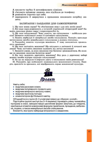 Мовленнєвий етикет
А покласти трубку й зателефонувати пізніше;
Б з’ясувати прізвище людини, яка підійш ла до телефону;
В розповісти коротко про себе;
Г перепросити й звернутися з проханням покликати потрібну лю­
дину.
ЗАПИТАННЯ І ЗАВДАННЯ ДЛЯ САМОПЕРЕВІРКИ
1. Що таке мовна норма? Чи обов’язковою вона е для всіх носіїв мови?
2. Які види норм розрізняють у сучасній українській літературній мові? На­
ведіть приклади різних норм і схарактеризуйте їх.
3. Що таке спілкування? Чому кажуть, що спілкування - найбільша роз­
кіш? Визначте особливості усного й писемного спілкування.
4. Назвіть вербальні й невербальні засоби спілкування. Наведіть приклади
застосування засобів невербального спілкування в ділових стосунках.
5. Розкрийте поняття «культура мовлення». У чому виявляється правиль­
ність мовлення?
6. Що таке логічність мовлення? Що спільного в логічності й точності мов­
лення? Чому логічність мовлення залежить від логіки мислення?
7. Визначте умови, за яких мовлення стає багатим і різноманітним. Як впли­
ває на мовлення лексичне багатство мови?
8. Від чого залежить доречність мовлення? Яку роль у доречному виборі
мовних засобів відіграє ситуація спілкування?
9. На що ви порадили б звернути увагу в спілкуванні своїм ровесникам?
10. Розкажіть про особливості національного мовлеппсвого етикету. Наве­
діть прислів’я та приказки, які відображають норми мовленнєвої культури.
Проект
Уявіть себе:
• ведучим ранкових новин;
• ведучим популярного ігрового шоу;
• ведучим вечірнього випуску новин;
• ведучим прогнозу погоди;
• коментатором футбольного матчу.
Об’єднайтеся в групи (2-5 учнів) відповідно до обраних «ролей».
Підготуйте групою виступ (на 3 -4 хвилини) і проведіть уявну телевізійну
програму в класі, використавши шанобливі форми звертань до глядачів,
оригінальні етикетні мовленнєві формули привітання, прощання, вибачен­
ня, подяки, а також невербальні засоби спілкування.
Визначте, яка група найкраще впоралася із завданням.
41
 