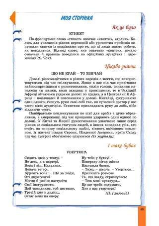 rU
МОЙСТОРІНКА
Якще було
ЕТИКЕТ
По-французьки слово «етикет» означає «квиток», «ярлик». Ко­
лись для учасників різних церемоній або урочистих прийомів ви­
пускали квитки із вказівками про те, що ці люди мають робити,
як поводитися. Відтоді слово, яке означало «квиток», почало
означати й правила поведінки на офіційних зустрічах і цере­
моніях (Є. Чак).
Цікаво ^нати
ЩО НЕ КРАЙ ТО ЗВИЧАЙ
Доволі різноманітними в різних народів є жести, що викорис­
товуються під час спілкування. Якщо в нас під час привітання
найпоширенішими є рукостискання, уклін голови, скидання ка­
пелюха чи шапки, коли заходиш у приміщення, то в Західній
Африці вітаються ударами долоні по грудях, а в Центральній Аф­
риці - поклонами й плесканням у долоні. Китайці, зустрічаючи
один одного, тиснуть руки самі собі так, як сучасний оратор у нас
часто вітає аудиторію. Єгиптяни прикладають руку до лоба, ніби
віддаючи честь.
Панібратське поплескування по шиї для арабів є дуже образ­
ливим, а американці під час прощання ударяють один одного по
долоні. У Китаї та Японії рукостискання узвичаєне лише серед
рівних за соціальним статусом людей, в інш их випадках усіх, хто
стоїть на вищому соціальному щаблі, вітають ввічливим покло­
ном. А жителі півдня Європи, Південної Америки, країн Сходу
під час зустрічі обов’язково цілуються (Із журналу).
І таке буває
УВЕРТЮРА
Сидять двоє у театрі -
Не десь, а в партері,
Вона і він. Надулися,
Неначе тетері.
Бурчить вона: - Що за люди,
Оті диригенти?
Могли б раніш настроїти
Свої інструменти.
Цей триндикне, той цигикне,
Третій дме у дудку...
Затяг мене на оперу,
Ну тебе у будку! -
Попереду літня ж інка
Насупила брови.
- Тихо, - шепче. - Увертюра.
Припиніть розмови.
Та, що ззаду, огризнулась:
- Теж мені культура...
Це ще треба подумати,
Хто з нас увертюра!
(П. Глазовий)
43
 