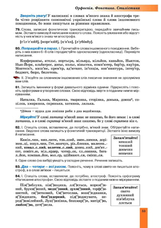 Орфоепія. Фонетика. Стилістика
Зверніть увагу! У написанні в словах м’якого знака й апострофа тре­
ба чітко розрізняти споконвічні українські слова й слова іншомовного
походження, бо вопи пишуться за різними правилами.
79. Слова, записані фонетичною транскрипцією, передайте звичайним пись­
мом. Зіставте вимову й написання кожного слова. Поясніть уживання або відсут­
ність у них м’якого знака чи апострофа.
[(Ѵіл-Ѵкйй], [морс'кйй], [тт/в’ах], [л'уббвйу].
80. Попрацюйте в парах. І. Прочитайте слова іншомовного походження. Вибе­
ріть з них кожен 6-8 слів і продиктуйте однокласнику (однокласниці). Перевірте
написання.
Конферансьє, ательє, портьєра, мільярд, мільйон, каньйон, Ньютон,
Нью-Йорк, альбатрос, досьє, кольє, віньєтка, комп’ютер, бар’єр, кар’єра,
Монтеск’є, миш ’як, прем’єр, ад’ютант, ін’єкція, кон’юнктура, інтер’єр,
бюджет, бюро, бюлетень.
II. З’ясуйте за словником іншомовних слів лексичне значення не зрозумілих
вам слів.
81. Запишіть іменники у формі давального відмінка однини. Підкресліть і пояс­
ніть орфограми в утворених словах. Свою відповідь звірте з поданим нижче мір­
куванням.
Наталка, Галька, Маринка, тваринка, сторінка, донька, донка*, со­
пілка, хмаринка, скринька, хатинка, лялька.
*Донка - вудка для ловіння риби з дна водоймища.
Міркуйте! У слові хатинці м’який знак не пишемо, бо його немає і в слові
хатинка, а в слові скриньці м’який знак пишемо, бо у слові скринька він є.
82. І. Спишіть слова, вставляючи, де потрібно, м’який знак. Обґрунтуйте напи­
сання. Виділені слова запишіть у фонетичній транскрипції. Зіставте їхню вимову
й написання.
Камін.,чик, нян.лити, тон.,ший, змен..шення, дорі-
жен..ці, зозул..чин, Гет..манчук, різ..блення, малесень­
кий, ковал..с..кий, велетен..с..кий, донецький, дев’ят..-
сот, повіст..ю, мільярдер, чотирьох, сл..озинка, бата­
льйон, компаньйон, вол..єр, здіймаються, смієш.хя.
II. Одне слово (на вибір) уведіть у складне речення. Речення запишіть.
83. Д ва - чотири - всі разом . Поясніть, чому в слові свято не пишеться апо­
строф, а в слові зв’язок - пишеться.
84. І. Спишіть слова, вставляючи, де потрібно, апостроф. Поясніть орфограму
«Написання апострофа». Свою відповідь зіставте з поданим нижче міркуванням.
Пів(’)яблука, пів(’)ящ ика, лл(’)ється, моркв(’)я-
ний, брукв(’)яний, медв(’)яний, духм(’)яний, торф(’)я-
нистий, св(’)ятковий, Св(’)ятослав, возз(’)єднання,
з(’)їжджати, без(’)ядерний, під(’)юджувати, пе-
ред(’)ювілейний, Лук(’)янівка, безхмар(’)я, матір(’)ю,
любов(’)ю, дит(’)ясла.
Запам’ятайте!
свято
духмяний
пів’яблука
ллється
Запам’ятайте!
менший
тонший
доньчин
неньчин
 