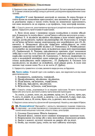 II. Виділені слова запишіть у фонетичній транскрипції. Зіставте вимову й написання.
III. З одним словом (на вибір) складіть речення, ускладнене відокремленим озна­
ченням.
Міркуйте! У слові духмяний апостроф пе пишемо, бо перед буквою м
стоїть буква на позначення приголосного, яка належить до кореня. У сло­
ві розв'язати перед в також стоїть буква на позначення приголосного,
але вона належить не до кореня, а до префікса, тому апостроф пишемо.
85. І. Спишіть речення, розставляючи пропущені розділові знаки й розкриваючи
дужки. Підкресліть пунктограми й орфограми.
1. Було після дощу і громовиці плодів соло(д,т)ких в пелену зб(е,и)-
реш й смакуєш їх соло(д,т)ких і духм(’)яних а яблука вигупують в саду...
(Г. Дудка). 2. А з(е,и)мля л(е,и)жить м(е,и)дова а поля пожаті мріють на
городах дост(е,и)гають гарбузи з(е,и)леноребрі (М. Рильський). 3. Історія
це св(’)ятая св(’)ятих народу недоторканна для злодійс(ь)ких рук (О. До
вженко). 4. Запарувала рі(лл,л)я т(ь)м(’)яно забл(е,и)щали на сонці
одвернуті лем(е,и)шами скиби з(е,и)млі (Г. Тютюнник). 5. Розт(йо,ьо)хкав-
ся соловейко на калинон(ь)ці щось не (з,с)питься серед ночі сиротинон(ь)ці
(П. Грабовський). 6. Темряву тр(е,и)вожили криками півні танцювали
леб(е,и)ді в хаті на стіні лопотіли крилами і рожевим пір(’)ям лоскотали
мар(е,и)во золотим сузір(’)ям (В. Симоненко). 7. Затихли люд(ь)с(ь)кі го­
лоси в мален(ь)кій хатин(ь)ці лише цвіркуни десь під печею та в старих
стінах зал(е,и)вались своїм цвіркотом... (Т. Бордуляк). 8. Скільки сліз
прол(е,и)лось на з(е,и)млі за міл(ь)йони, міл(ь)ярди років. А коли вже
запізно тоді кожен каж е Та я ж не хотів (Г. Дудка).
II. Підкресліть граматичні основи, визначте види речень за будовою.
86. Третє зайве. У кожній групі слів знайдіть одне, яке відрізняється від інших
двох написанням.
1. Близ(ь)кість, нян(ь)чити, тон(ь)ший.
2. Прод(е,и)шевити, к(е,и)шеня, ч(е,и)мпіон.
3. Підв(’)язати, св(’)ященик, торф(’)яник.
4. Віт(е,и)р, бр(е,и)ніти, м(е,и)телик.
5. Б(’)юлетень, ін(’)єкція, кон(’)юнктура.
8 7 .1. Спишіть слова, згрупувавши їх за видами орфограм. Уставте пропущені
букви або апостроф. Доповніть кожну групу власним прикладом.
Ін-.єкція, д..ревце, миш-.як, ад.лотант, пріор..тет, Х..юстон, прем..єра,
Ч..каго, ст..повий, оч..р..тяний, д..циметр, с..ц..лійський, б..юро, порт..єра,
тр..вожний, кол..є, Н..ютон, Бразилія, д..ригент, вел.-чальний.
II. Виділені слова запишіть у фонетичній транскрипції. Назвіть у них звуки й букви.
88. Позмагайтеся! Відгадайте і запишіть іменування поданих тлумачень.
Усі відповіді - це слова іншомовного походження з орфограмами щодо напи­
сання ненаголошених голосних, м’якого знака, апострофа.
1. Столиця Сполучених Штатів Америки.
2. Відомий фізик, іменем якого названо міжнародну одиницю сили.
3. Впорскування під шкіру або у вену яких-небудь лікувальних речовин.
4. Завіса з важкої, щільної тканини на дверях або на вікні.
5. Особа, що очолює уряд, стоїть на чолі кабінету міністрів.
Орфоепія. Фонетика. Стилістика
54
 