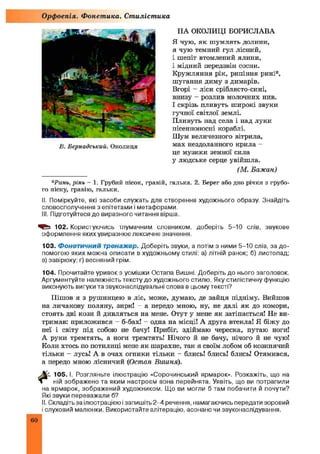 НА ОКОЛИЦІ БОРИСЛАВА
Я чую, як ш умлять долини,
я чую темний гул лісний,
і шепіт втомлений ялини,
і мідний передзвін сосни.
Кружляння рік, рипіння рипі*,
шугання диму з димарів.
Вгорі - ліси сріблясто-сині,
внизу - розлив молочних нив.
І скрізь пливуть широкі звуки
гучної світлої землі.
Пливуть над села і над луки
пісенноносні кораблі.
Шум величезного вітрила,
мах нездоланного крила -
це музики земної сила
у людське серце увійшла.
(М. Бажан)
*Ринь, рінь - 1. Грубий пісок, гравій, галька. 2. Берег або дно річки з грубо­
го піску, гравію, гальки.
II. Поміркуйте, які засоби служать для створення художнього образу. Знайдіть
словосполучення з епітетами і метафорами.
III. Підготуйтеся до виразного читання вірша.
102. Користуючись тлумачним словником, доберіть 5-10 слів, звукове
оформлення яких увиразнює лексичне значення.
103. Фонетичний тренажер. Доберіть звуки, а потім з ними 5-10 слів, за до­
помогою яких можна описати в художньому стилі: а) літній ранок; б) листопад;
в) завірюху; г) весняний грім.
104. Прочитайте уривок з усмішки Остапа Вишні. Доберіть до нього заголовок.
Аргументуйте належність тексту до художнього стилю. Яку стилістичну функцію
виконують вигуки та звуконаслідувальні слова в цьому тексті?
Пішов я з рушницею в ліс, може, думаю, де зайця підніму. Вийшов
на личакову поляну, зирк! а передо мною, ну, не далі як до комори,
стоять дві кози й дивляться на мене. Отут у мене як затіпається! Не ви­
тримав: приложився - б-бах! - одна на місці! А друга втекла! Я біжу до
неї і світу під собою не бачу! Прибіг, здіймаю череска, путаю ноги!
А руки тремтять, а ноги тремтять! Нічого й не бачу, нічого й не чую!
Коли хтось по потилиці мене як шарахне, так я своїм лобом об козшіячий
тільки - лусь! А в очах огники тільки - блись! блись! блись! Отямився,
а передо мною лісничий (Остап Вишня).
105. І. Розгляньте ілюстрацію «Сорочинський ярмарок». Розкажіть, що на
ній зображено та яким настроєм вона перейнята. Уявіть, що ви потрапили
на ярмарок, зображений художником. Що ви могли б там побачити й почути?
Які звуки переважали б?
II. Складіть за ілюстрацією і запишіть 2-4 речення, намагаючись передати зоровий
і слуховий малюнки. Використайте алітерацію, асонанс чи звуконаслідування.
Орфоепія. Фонетика. Стилістика
В. Бернадський. Околиця
60
 
