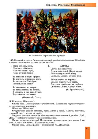 Орфоепія. Фонетика. Стилістика
О. Лит винов. Сорочинський ярмарок
в них стилістичні засоби фонетики. Які образи
цих засобів?
2. СЛЬОТА
Ситом сіє сиві струї
Хтось химерний. Хмар хитоп
Розпростер на небі вітер.
Слизько. Слізно. Сумно. Сон.
Вимок ворон на ворітях.
Сльози скапують зі стріх.
Ластівка пройшла, як стрілка.
Сниться: Сяйво. Сонце. Сміх.
(Р. Купчинський)
106. Прочитайте тексти. Визначте
створено авторами за допомогою
1. Вітер віє, віє, мліє,
Навіває срібні сни,
Навіває злотні мрії,
Чеше кучері Весни.
То загляне в чорні прірви,
То злетить в блакить ясну,
То пелюстки білі зірве
І посипле на Весну.
То замовкне, то заграє,
То всміхнеться, то зітхне...
З кожним з нас таке буває,
Як кохання спалахне.
(Олександр Олесь)
3. Ш-ш-шуг! Ш-ш-шуг!..
Співає коса. Співає ранок - усміхнений. І розпирає груди гостролос-
кітне духміння косовиці.
Ш-ш-шуг! Ш-ш-шуг!
Струснувши росяне намисто, трава лягає у покіс. Налита, вистояна,
у повній силі - якраз на порі...
З одного синього келиш ка ліниво вивалюється сонний джміль. Дж!..
Дж!.. - вибевкує басовито своє невдоволення.
Ех ти, сплюхо-дрімлюко! Поглянь-но: молоде сонце все вищає і ви­
щає. А ти - ніжитися... Косовиця ж у нас!
Співає коса. Співає ранок - усміхнений (Є. Шморгун).
61
 