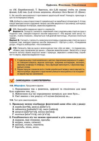 Орфоепія. Фонетика. Стилістика
ку (М. Коцюбинський). 7. Здається, він (і,й) справді стоїть на лівому
фланзі, (ІД) там, (у,в) чітких шеренгах, зблискує його багнет (І. Цюпа).
II. Які засоби милозвучності притаманні українській мові? Наведіть приклади з
цієї та попередньої вправ.
110. Доберітьз вашоїхрестоматїї з української чи зарубіжної літератури 2-4 при­
клади використання в художніх творах засобів виразності (асонансу, алітерації,
звукової анафори й епіфори, звуконаслідування).
Ш . 111. Виконайте завдання одного з варіантів.
і Варіант А. Складіть і запишіть невеликий опис у художньому стилі на одну з
поданих тем, використовуючи засоби виразності: «На міднім небі вечір по­
чорнів», «Свіча плакала», «Вертається той довгий листопад», «У росах стелеться
трава».
Варіант Б. Складіть і запишіть невелику розповідь у художньому стилі на одну з
поданих тем, використовуючи засоби виразності: «Зустріч у лісі», «Очікування
дощу», «Радість хлібороба», «На полюванні».
Мс 112. Напишіть твір на одну з мовознавчих тем: «Що не звук - то подарунок»,
» «Кожен звук промовляє до мене», «Звукове живописання». Висвітліть у творі
питання зв’язку звуків людської мови і природи, звукового символізму, сприй­
няття звуків, звуконаслідування тощо
1. У художньому стилі мовлення з метою підсилення виразності широ­
ко використовують звукові повтори, зокрема алітерацію, асонанс,
звукову анафору й епіфору. Таку функцію виконують і звуконасліду­
вальні слова.
2. Характерною ознакою всіх стилів української мови є милозвучність,
яка потребує свідомого прагнення уникати незграбності в поєднан­
ні звуків під час мовлення.
V САМООЦІНКА І САМОПЕРЕВІРКА
113. М ікроф он. Продовжте фрази.
1. Опрацювання тем з фонетики, орфоепії та стилістики для мене
було корисним тим, що...
2. Найлегшим під час опрацювання матеріалу для мене було...
3. Свої знання з тем розділу я б оцінив (оцінила) на...
114. Тест для самоперевірки.
1. Правильну вимову відображає фонетичний запис обох слів у рядку:
А ходьба [хот'ба], джміль [джм’іл'];
Б займаєшся [займайеис//:а], свято [свйато];
В джерело [джеиреило], вокзал [воґзал];
Г колеться [коле‘Ѵс а], сніг [с^н іх].
2. Уподібнюються під час вимови приголосні в усіх словах рядка:
А подорож, (на) стежинці, просьба;
Б ящірка, казка, співачці;
В насіння, стіжки, зчистити;
Г боротьба, пісня, легко.
63
 