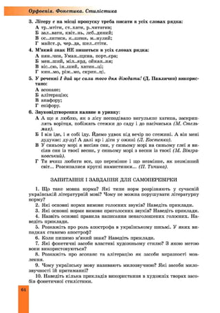 3. Літеру е на місці пропуску треба писати в усіх словах рядка:
А тр..мтіти, ст..хати, р..читатив;
Б зал..вати, квіт..нь, леб..диний;
В ос..литися, к-.шеня, м..нулий;
Г майст..р, чер..да, шел..стіти.
4. М’який знак НЕ пишеться в усіх словах рядка:
А НЯН..ЧИН, Уман..щина, порт..єра;
Б мен..ший, міл..ярд, ойкан..ня;
В віс-.сю, ін-.ший, хатин..ці;
Г КИН..МО, ріж..мо, скрин..ці.
5. У реченні І дай ще сили, того дня діждати! (Д. Павличко) викорис­
тано:
А асонанс;
Б алітерацію;
В анафору;
Г епіфору.
6. Звуковідтворення наявне в уривку:
А А ще я люблю, як з лісу несподівано вигулькне хатина, заскрип­
лять ворітця, побіжать стежки до саду і до пасічиська (М. Стель­
мах).
Б І він іде, і я собі іду. Йдемо удвох під вечір по стежині. А він мені
дудукає: ду-ду! А далі яр і діти у ожині (JI. Костенко).
В У синьому морі я висіяв сни, у синьому морі на синьому глеї я ви­
сіяв сни із твоєї весни, у синьому морі з весни із твоєї (М. Вінгра­
новський).
Г Ти вчиш любити все, що перемінне і що незмінне, як незмінний
світ... Розсипалися круглі намистинки... (77. Тичина).
ЗАПИТАННЯ І ЗАВДАННЯ ДЛЯ САМОПЕРЕВІРКИ
1. Що таке мовна норма? Я кі типи норм розрізняють у сучасній
українській літературній мові? Чому не можна порушувати літературну
норму?
2. Які основні норми вимови голосних звуків? Наведіть приклади.
3. Які основні норми вимови приголосних звуків? Наведіть приклади.
4. Назвіть основні правила написання ненаголошених голосних. На­
ведіть приклади.
5. Розкажіть про роль апострофа в українському письмі. У яких ви­
падках ставимо апостроф?
6. Коли пишемо м’який знак? Наведіть приклади.
7. Які фонетичні засоби властиві художньому стилю? З якою метою
вони використовуються?
8. Розкажіть про асонанс та алітерацію як засоби виразності мов­
лення.
9. Чому українську мову називають милозвучною? Я кі засоби мило­
звучності їй притаманні?
10. Наведіть кілька прикладів використання в художніх творах засо­
бів фонетичної стилістики.
Орфоепія. Фонетика. Стилістика
64
 