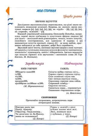 rU
МОЙСТОРІНКА
Цікаво juamu
ЗВУКОВІ ВІДЧУТТЯ
Дослідники звукосимволізму переконалися, що різні звуки ви­
кликають неоднакові асоціації. Зокрема, як «погані» звуки опи­
тувані назвали [х], [ш], [ж], [ц], [ф], як «грубі» - [б], [д], [г], [ж],
як «гарний», «ніжний» - [л].
Відомий український мовознавець Олександр Пот ебня, напри­
клад, окремі звуки пов’язував із почуттєвою сферою людини: [а]
для нього - загальний вияв рівномірного, тихого, ясного почуття,
спокійного спостереження, але одночасно й подиву; в [у]
виявляється почуття протидії, страху; [і] - цс вияв любові, праг­
нення наблизити до себе предмет, добре його сприйняти.
Звуковий зміст тексту, значення звукової форми в мові сьогодні
об’єднують у суспільних пошуках зусилля філологів і математиків,
психологів і художників, поетів і кібернетиків. Ідеться передусім
про пошуки гармонії між звучанням і значенням слова (О. Сер-
бенсъка, М. Волощак).
Зорова поезія ‘ЖавтограМа
к и їв УВЕЧЕРІ ГАЗЕЛЬ
ІООжартів намиЮО
гуІОО,
тлуЮО,
чиЮО,
промениІОО,
проІООрово наІООяне міІОО.
Сліпучо-срібна стрічка снігу...
Сороки стрекіт стрішив стріху.
Село селянські слуха сни.
Сніг сіється-снується стиха...
Спросоння скрикне сива сойка.
Старезний стовбур -
Скрушно сміхом...
Сахнеться серце... стрепенеться
Сказанням старовинним скіфа.
(М. Мірошниченко)
(А. Мойсієнко)
СКОРОМОВКИ
Прочитайте скоромовки, дотримуючись норм
літературної вимови.
/ Гібралтар, Гвадалквівір...
Чи досягнеш ти Ла-Маншу,
■Y " язика не поламавши?
(Д. Білоус)
Повтори разів три:
Памір, Армавір,
Глянь: у лелечій у оселі
в білих льолях милі лелі.
Лелі, леленьки малі
у кубельці, у теплі.
(Д. Білоус)
 