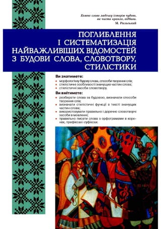 Кожне слово людську історію чудово,
як чиста крапля, єідбива.
М. Рильський
ПОГЛИБЛЕННЯ
І СИСТЕМАТИЗАЦІЯ
НАЙВАЖЛИВІШИХ ВІДОМОСТЕЙ
З БУДОВИ СЛОВА, СЛОВОТВОРУ,
СТИЛІСТИКИ
Ви зн ати м ете:
• морфологічну будовуслова, способи творення слів;
• стилістичні особливості значущих частин слова;
• стилістичні засоби словотвору.
Ви вм ітим ете:
• розбирати слова за будовою, визначати способи
творення слів;
• визначати стилістичні функції в тексті значущих
частин слова;
• використовувати правильно і доречно словотворчі
засоби в мовленні;
• правильно писати слова з орфограмами в коре­
нях, префіксах і суфіксах.
 