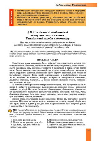 Будова слова. Стилістика
1. Найменшою неподільною значущою частиною слова є морфема
(корінь, префікс, суфікс, закінчення). Вона є носієм певного лексич­
ного чи граматичного значення.
2. Найбільш активним процесом у збагаченні лексики української
мови є творення нових слів, які виникають на базі вже існуючих і
сприймаються як похідні. Розрізняють кілька способів слово­
творення.
§ 9. Стилістичні особливості
значущих частин слова.
Стилістичні засоби словотвору
Про те, якого стилістичного забарвлення надають
словам і висловлюванням деякі префікси та суфікси, а також
про стилістичні функції складних слів
132. Прочитайте текст, визначте його основну думку. Поміркуйте, чому виділені
в тексті слова автор називає ніжними і чому лише вжиті доречно вони збагачують
наше мовлення.
ПЕСТЛИВІ СЛОВА
Українська мова витворила багато-багато пестливих слів, якими опо­
етизовано світ. Напевне, найбільше таких слів утворено від слова мати...
Мати народила нас, навчила говорити й запалила в серці вічне світло
пісні. Серце завжди лине до матері, до рідного дому, яблунь і вишень у
цвіту, журливої річечки, запашного лугу, першої стежини, яка кличе на
батьківські пороги. Тому матір опоетизовано в найніжніш их словах
мама, матінка, матіночка, матуся, мамусечка, матусенька, мамонька,
мамочка, мамуня, мамуся... Ці слова оповиті ніжним сумом, святоща­
ми, величчю матері.
Із глибини найвірнішого материнського серця, від материнської ніж ­
ності й доброти народилися зменшувально-пестливі слова, наповнені
любов’ю до дітей. Це слова дитинка, дитинонька, дитиночка, дитинят­
ко, дитинчатко, дитятко, дитяточко, дітки, дітоньки, діточки, доня,
доненька, донечка, дочечка, синок, синочок, синочечок, синуньо, синунь-
цьо, синонько, синеня, синятко.
Ніжні слова збагачують наше мовлення. Якщо їх, звичайно, вжити
доречно. Ці слова витворив народ, виколихав у своєму серці, зігрів теп­
лом душі своєї й віддав у спадок нам. Користуймося цим скарбом уміло
і творчо (За І. Вихованцем).
■Ц. 133. Прочитайте речення в обох колонках. Поміркуйте, речення якої колонки
більш експресивні, виразні. Завдяки яким словам цього досягнуто і як утво­
рено ці слова? Зробіть висновок про стилістичне застосування словотворчих
засобів.
1. Посіявся рясний дощ.
2. Перед нами розкинувся ліс
3. Здалося, що десь близько
пролетіла сова.
1. Посіявся рясненький дощичок.
2. Перед нами розкинувся лісище.
3. Здалося, що десь близько-близько
пролетіла сова-нічниця.
 