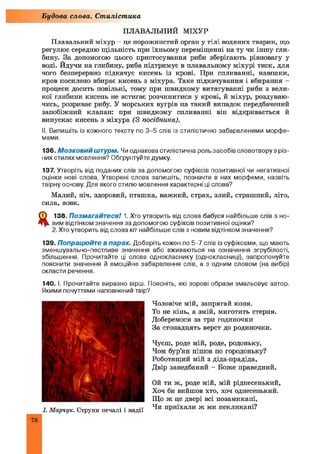 ПЛАВАЛЬНИЙ МІХУР
Плавальний міхур —це порожнистий орган у тілі водяних тварин, що
регулює середню щільність при їхньому переміщенні на ту чи іншу гли­
бину. За допомогою цього пристосування риби зберігають рівновагу у
воді. Йдучи на глибину, риба підтримує в плавальному міхурі тиск, для
чого безперервно підкачує кисень із крові. При спливанні, навпаки,
кров посилено вбирає кисень з міхура. Таке підкачування і вбирання -
процеси досить повільні, тому при швидкому витягуванні риби з вели­
кої глибини кисень не встигає розчинитися у крові, й міхур, роздуваю­
чись, розриває рибу. У морських вугрів на такий випадок передбачений
запобіжний клапан: при швидкому спливанні він відкривається й
випускає кисень з міхура (З посібника).
II. Випишіть із кожного тексту по 3-5 слів із стилістично забарвленими морфе­
мами.
136. М о з к о в и й штурм. Чи однакова стилістична роль засобів словотвору в різ­
них стилях мовлення? Обґрунтуйте думку.
137. Утворіть від поданих слів за допомогою суфіксів позитивної чи негативної
оцінки нові слова. Утворені слова запишіть, позначте в них морфеми, назвіть
твірну основу. Для якого стилю мовлення характерні ці слова?
Малий, ніч, здоровий, пташка, важкий, страх, злий, страшний, літо,
сила, вовк.
ф 138. Позмагайтеся! 1. Хто утворить від слова бабуся найбільше слів з но-
ДдД вим відтінком значення за допомогою суфіксів позитивної оцінки?
2.Хто утворить від слова кітнайбільше слів з новим відтінком значення?
139. Попрацюйте в парах. Доберіть кожен по 5-7 слів із суфіксами, що мають
зменшувально-пестливе значення або вживаються на означення згрубілості,
збільшення. Прочитайте ці слова однокласнику (однокласниці), запропонуйте
пояснити значення й емоційне забарвлення слів, а з одним словом (на вибір)
скласти речення.
140. І. Прочитайте виразно вірш. Поясніть, які зорові образи змальовує автор.
Якими почуттями наповнений твір?
Чоловіче мій, запрягай коня.
То не кінь, а змій, миготить стерня.
Доберемося за три годиночки
За стонадцять верст до родиночки.
Чуєш, роде мій, роде, родоньку,
Чом бур’ян пішов по городоньку?
Роботящий мій з діда-прадіда,
Двір занедбаний - Боже праведний.
Ой ти ж, роде мій, мій ріднесенький,
Хоч би вийшов хто, хоч однесенький.
Що ж це двері всі позамикані,
Чи приїхали ж ми некликані?
Будова слова. Стилістика
 