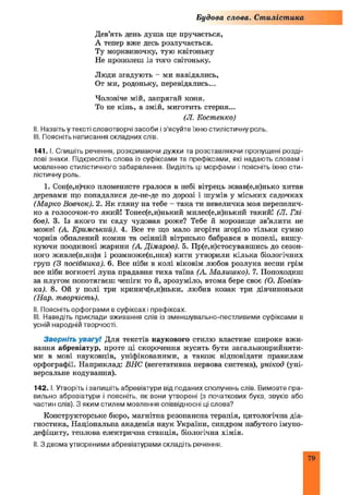 Будова слова. Стилістика
Дев’ять день душа ще пручається,
А тепер вже десь розлучається.
Ту морквиночку, тую квітоньку
Не прополеш із того світоньку.
Люди згадують - ми навідались,
От ми, родоньку, перевідались...
Чоловіче мій, запрягай коня.
То не кінь, а змій, миготить стерня...
(Л. Костенко)
II. Назвіть у тексті словотворчі засоби і з ’ясуйте їхню стилістичну роль.
III. Поясніть написання складних слів.
141. І. Спишіть речення, розкриваючи дужки та розставляючи пропущені розді­
лові знаки. Підкресліть слова із суфіксами та префіксами, які надають словам і
мовленню стилістичного забарвлення. Виділіть ці морфеми і поясніть їхню сти­
лістичну роль.
1. Сон(е,и)чко пломенисте гралося в небі вітрець жвав(е,и)нько хитав
деревами що попадалися де-не-де по дорозі і шумів у міських садочках
(Марко Вовчок). 2. Як гляну на тебе - така ти невеличка моя перепелич­
ко а голосочок-то який! Тонес(е,и)нький милес(е,и)нький такий! (Л. Глі
бов). 3. Із якого ти саду чудовая роже? Тебе й морозище зв’ялити не
може! (А. Кримський). 4. Все те що мало згоріти згоріло тільки сумно
чорнів обпалений комин та осінній вітрисько бабрався в попелі, вишу
куючи поодинокі жарини (А. Дімаров). 5. Пр(е,и)стосувавшись до сезон­
ного живле(н,нн)я і розмноже(н,ння) кити утворили кілька біологічних
груп (З посібника). 6. Все ніби в колі віковім любов розлука весни грім
все ніби вогкості луна прадавня тиха таїна (А. М алишко). 7. Попоходиш
за плугом попотягаєш чепіги то й, зрозуміло, втома бере своє (О. Ковінь­
ка). 8. Ой у полі три кринич(е,и)ньки, любив козак три дівчиноньки
(Нар. творчість).
II. Поясніть орфограми в суфіксах і префіксах,
III. Наведіть приклади вживання слів із зменшувально-пестливими суфіксами в
усній народній творчості.
Зверніть увагу! Для текстів наукового стилю властиве широке вжи­
вання абревіатур, проте ці скорочення мусять бути загальноприйняти­
ми в мові науковців, уніфікованими, а також відповідати правилам
орфографії. Наприклад: ВНС (вегетативна нервова система), унікод (уні­
версальне кодування).
142.1. Утворіть і запишіть абревіатури від поданих сполучень слів. Вимовте пра­
вильно абревіатури і поясніть, як вони утворені (з початкових букв, звуків або
частин слів). З яким стилем мовлення співвідносні ці слова?
Конструкторське бюро, магнітна резонансна терапія, цитологічна діа­
гностика, Національна академія наук України, синдром набутого імуно­
дефіциту, теплова електрична станція, біологічна хімія.
II. З двома утвореними абревіатурами складіть речення.
79
 