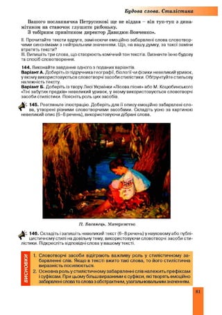Вашого посланнячка Петрусикові ще не віддав - він туп-туп з дина-
мітиком на ставочок глушити рибоньку.
З табірним привітиком директор Давидюк-Вовченко».
II. Прочитайте тексти вдруге, замінюючи емоційно забарвлені слова словотвор­
чими синонімами з нейтральним значенням. Що, на вашу думку, за такої заміни
втратять тексти?
III. Випишіть три слова, що створюють комічний тон текстів. Визначте їхню будову
та спосіб словотворення.
144. Виконайте завдання одного з поданих варіантів.
Варіант А. Доберіть із підручника географії, біології чи фізики невеликий уривок,
у якому використовуються словотворчі засоби стилістики. Обґрунтуйте стильову
належність тексту.
Варіант Б. Доберіть із твору Лесі Українки «Лісова пісня» або М. Коцюбинського
«Тіні забутих предків» невеликий уривок, у якому використовуються словотворчі
засоби стилістики. Поясніть роль цих засобів.
Мс 145. Розгляньте ілюстрацію. Доберіть для її опису емоційно забарвлені сло-
I ва, утворені різними словотворчими засобами. Складіть усно за картиною
невеликий опис (6-8 речень), використовуючи дібрані слова.
Будова слова. Стилістика
П. Басанець. Материнство
Ак. 146. Складіть і запишіть невеликий текст (6-8 речень) у науковому або публі-
 цистичному стилі на довільну тему, використовуючи словотворчі засоби сти­
лістики. Підкресліть відповідні слова у вашому тексті.
1. Словотворчі засоби відіграють важливу роль у стилістичному за­
барвленні слів. Якщо в тексті вжито такі слова, то його стилістична
виразність посилюється.
2. Основна рольу стилістичному забарвленні слів належить префіксам
і суфіксам. При цьому більш виразними є суфікси, які творять емоційно
забарвлені слова та слова з абстрактним, узагальнювальним значенням.
§
§
2
і
81
 