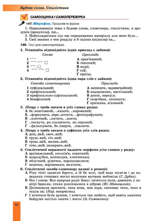 САМООЦІНКА І САМОПЕРЕВІРКА
Будова слова. Стилістика
ЛАТ. М ікроф он. Продовжте фрази.
1. Опрацювавши теми з будови слова, словотвору, стилістики, я зро­
зумів (зрозуміла), що...
2. Найскладнішим під час опрацювання матеріалу для мене було...
3. Свої знання з тем розділу я б оцінив (оцінила) на...
148. Тест для самоперевірки.
1. Установіть відповідність (один приклад є зайвим):
Схеми Приклади
1 А прив’язаний;
2 1"~" □ Б тенісний;
3 □ В журі;
4 ' ' " □ Г гай;
Ґ приїзд.
2. Установіть відповідність (одна пара слів є зайвою):
Способи словотворення Приклади
1 суфіксальний; А записати, надзвичайний;
2 префіксальний; Б подорожник, настільний;
3 префіксально-суфіксальний; В допис, переділ;
4 безафіксний. Г спортбаза, лісосмуга;
Ґ крижина, віконний.
3. Літеру с треба писати в усіх словах рядка:
А безкоштовний, ..казати, ..керований;
Б ..формувати, перескочити, ..фотографувати;
В ..плетений, ..питати, ..шити;
Г ..тягнути, ро..тлумачити, не..терпний;
Ґ ..фальшувати, бе..смертя, ..хвалити.
4. Літеру о треба писати в суфіксах усіх слів рядка:
А дощ..вий, овоч..вий;
Б груш..вий, січ..вий;
В грош..вйй, малин..вий;
Г степ..вий; памаранч..вий.
5. Стилістичної виразності надають морфеми усім словам у рядку:
А архіважливий, узголів’я, сонячний;
Б возрадуйся, попоходив, хлопчисько;
В яблучний, ріжечок, порозходилися;
Г мозочок, воріженьки, вилітати.
6. Стилістичні засоби словотвору наявні в реченні:
А Ріку тісні здавили береги, а їй би волі, щоб вода шуміла і до ко­
зацьких степових могил вологими вустами жебоніла (Г. Дудка).
Б Ось і сонце. Вся природа радіє йому: сміються поля, дзвенять у по­
вітрі бджоли, птахи розспівалися в діброві (Ю. Збанацький).
В Дитинонька пресвята, така ясна, мов зоря, спочиває тихо, тихо в
тихім сні (Нар. творчість).
Г І хочеться бути дужим, і хочеться так любить, щоб навіть каміння
байдуже захтіло ожити і жить! (В. Симоненко).
82
 