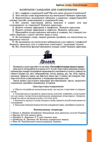 Будова слова. Стилістика
ЗАПИТАННЯ І ЗАВДАННЯ ДЛЯ САМОПЕРЕВІРКИ
1. Які є морфеми в уіфаїнській мові? Що між ними спільного й відмінного?
2. Чим похідні слова відрізняються від непохідних? Наведіть приклади.
3. Користуючись відповідною таблицею в додатках, охарактеризуйте
основні способи словотворення в українській мові.
4. Я кі основні чергування звуків можливі в корені слів при
словотворенні та словозміні? Наведіть приклади.
5. Назвіть основні орфограми в префіксах. Наведіть приклади.
6. Назвіть основні орфограми в суфіксах. Наведіть приклади.
7. Пригадайте кілька крилатих висловів зі словами, які утворені спо­
собом переходу з однієї частини мови в іншу.
8. Як впливають слова, творені різними засобами, на стилістичне за­
барвлення тексту?
9. Як впливають на стилістичне забарвлення слів суфікси і префікси?
Наведіть приклади слів із суфіксами позитивної і негативної оцінки.
10. Які стилістичні функції виконують складні слова? Наведіть приклади.
Проект
Проведітьу класі круглий стіл на тему «Географічні назви нашого краю».
Для цього об’єднайтеся в групи по 2 - 4 учні і підготуйте невеликі повідо­
млення про похідні географічні назви вашого населеного пункту, району чи
області (назви сіл, міст, мікрорайонів, кутків, вулиць, рік, гір, лісів, парків,
урочищ). Зверніть увагу, що йдеться лише про ті назви, які утворені пев­
ним способом словотворення, є похідними від інших слів.
Також можна підготувати відповідні фотоматеріали, карти, запросити
старожилів, музейних працівників, істориків.
План підготовки повідомлення
• Обрати географічну назву (кілька назв), про яку ви готуватимете повідом­
лення.
• Поцікавитися у старожилів, краєзнавців, учителів, знайомих, що їм відомо
про цю назву. Скористатися відповідною довідковою літературою. З’ясувати,
у який час могла виникнути назва і хто її міг дати.
• Визначити, від якого слова походить назва, вказати спосіб словотворення
та морфеми.
• Якщоу вас з'явилася власна гіпотеза походження назви, спробувати їїдовести.
Рекомендована література
• Коваль А. Знайомі незнайомці: Походження назв населених пунктів України.
• К ругляк Ю. Ім’я вашого міста.
• Передрій Г., Карпенко Т. У світі власних назв.
• Ц имбалю к В., П асічник Ю. Колиска українського народу.
• Я нко М . Топонімічний словник-довідник України.
83
 