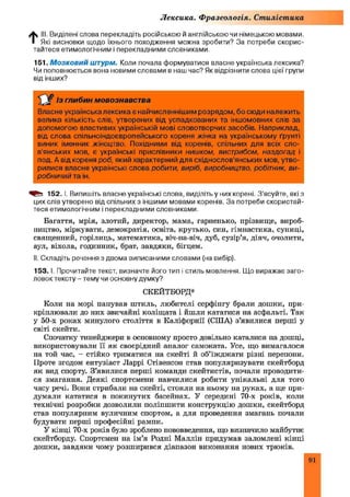 Лексика. Фразеологія. Стилістика
t ill. Виділені слова перекладіть російською й англійською чи німецькою мовами.
Які висновки щодо їхнього походження можна зробити? За потреби скорис­
тайтеся етимологічним і перекладними словниками.
151. М о з к о в и й штурм. Коли почала формуватися власне українська лексика?
Чи поповнюється вона новими словами в наш час? Як відрізнити слова цієї групи
від інших?
£ £ Із глибин мовознавства
Власне українська лексика є найчисленнішим розрядом, бо сюди належить
велика кількість слів, утворених від успадкованих та іншомовних слів за
допомогою властивих українській мові словотворчих засобів. Наприклад,
від слова спільноіндоєвропейського кореня жінка на українському ґрунті
виник іменник жіноцтво. Похідними від коренів, спільних для всіх сло­
в’янських мов, є українські прислівники нишком, вистрибом, наздогад і
под. А від кореня роб, який характерний для східнослов’янських мов, утво­
рилися власне українські слова робити, виріб, виробництво, робітник, ви­
робничий та ін.
152. І. Випишіть власне українські слова, виділіть у них корені. З’ясуйте, які з
цих слів утворено від спільних з іншими мовами коренів. За потреби скористай­
теся етимологічним і перекладними словниками.
Багаття, мрія, злотий, директор, мама, гарненько, прізвище, вироб­
ництво, міркувати, демократія, освіта, крутько, син, гімнастика, суниці,
священний, горілиць, математика, віч-на-віч, дуб, сузір’я, діяч, очолити,
аул, віхола, годинник, брат, завдяки, бігцем.
II. Складіть речення з двома виписаними словами (на вибір).
153. І. Прочитайте текст, визначте його тип і стиль мовлення. Що виражає заго­
ловок тексту-тем у чи основну думку?
СКЕЙТБОРД*
Коли на морі папував штиль, любителі серфінгу брали дошки, при­
кріплювали до них звичайні коліщата і йшли кататися на асфальті. Так
у 50-х роках минулого століття в Каліфорнії (США) з’явилися перші у
світі скейти.
Спочатку тинейджери в основному просто довільно каталися на дошці,
використовували її як своєрідний аналог самоката. Усе, що вимагалося
на той час, - стійко триматися на скейті й об’їжджати різні перепони.
Проте згодом ентузіаст JIappi Стівенсон став популяризувати скейтборд
як вид спорту. З’явилися перші команди скейтистів, почали проводити­
ся змагання. Деякі спортсмени навчилися робити унікальні для того
часу речі. Вони стрибали на скейті, стояли на ньому на руках, а ще при­
думали кататися в покинутих басейнах. У середині 70-х років, коли
технічні розробки дозволили поліпшити конструкцію дошки, скейтборд
став популярним вуличним спортом, а для проведення змагань почали
будувати перші професійні рампи.
У кінці 70-х років було зроблено нововведення, що визначило майбутнє
скейтборду. Спортсмен на ім’я Родні Маллін придумав заломлені кінці
дошки, завдяки чому розширився діапазон виконання нових трюків.
91
 