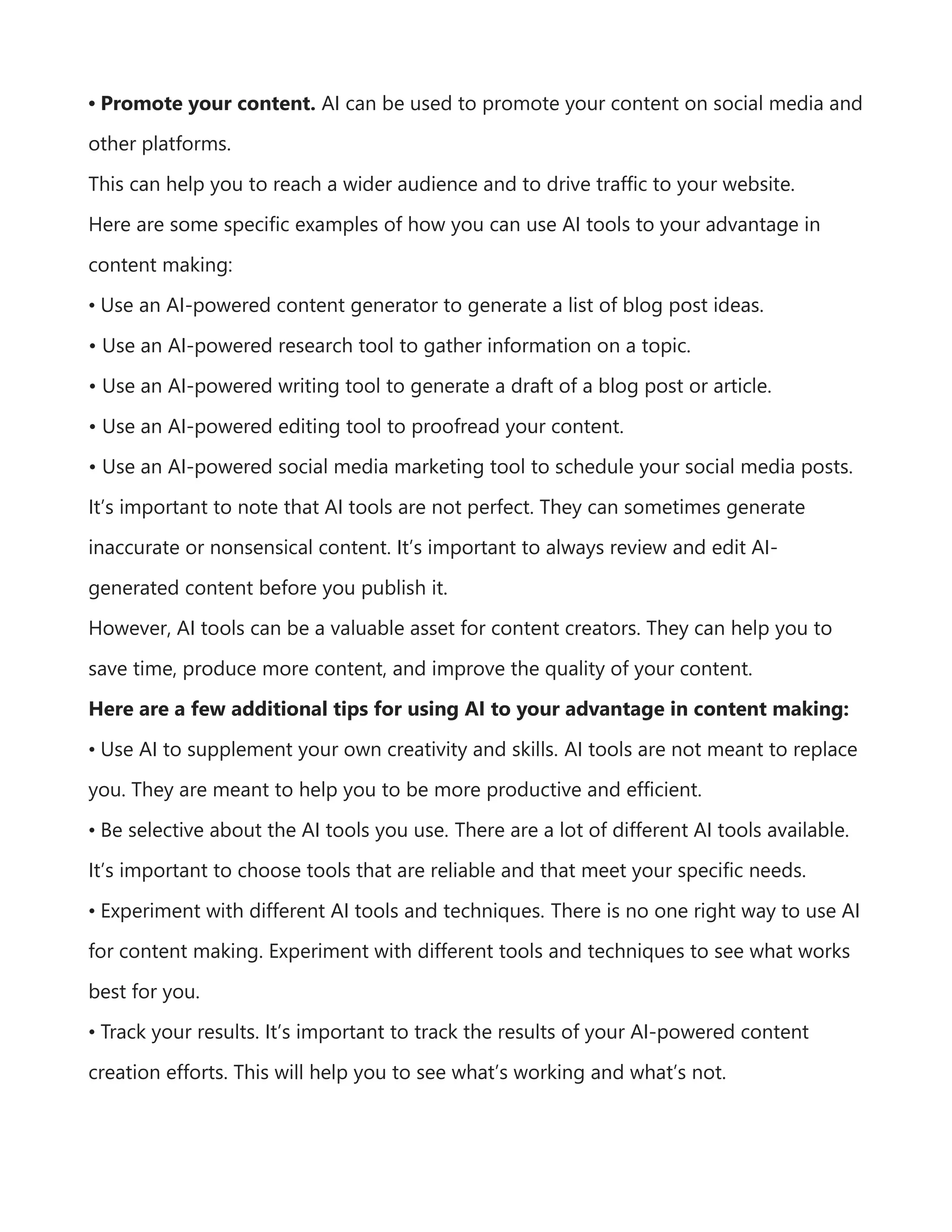 • Promote your content. AI can be used to promote your content on social media and
other platforms.
This can help you to reach a wider audience and to drive traffic to your website.
Here are some specific examples of how you can use AI tools to your advantage in
content making:
• Use an AI-powered content generator to generate a list of blog post ideas.
• Use an AI-powered research tool to gather information on a topic.
• Use an AI-powered writing tool to generate a draft of a blog post or article.
• Use an AI-powered editing tool to proofread your content.
• Use an AI-powered social media marketing tool to schedule your social media posts.
It’s important to note that AI tools are not perfect. They can sometimes generate
inaccurate or nonsensical content. It’s important to always review and edit AI-
generated content before you publish it.
However, AI tools can be a valuable asset for content creators. They can help you to
save time, produce more content, and improve the quality of your content.
Here are a few additional tips for using AI to your advantage in content making:
• Use AI to supplement your own creativity and skills. AI tools are not meant to replace
you. They are meant to help you to be more productive and efficient.
• Be selective about the AI tools you use. There are a lot of different AI tools available.
It’s important to choose tools that are reliable and that meet your specific needs.
• Experiment with different AI tools and techniques. There is no one right way to use AI
for content making. Experiment with different tools and techniques to see what works
best for you.
• Track your results. It’s important to track the results of your AI-powered content
creation efforts. This will help you to see what’s working and what’s not.
 