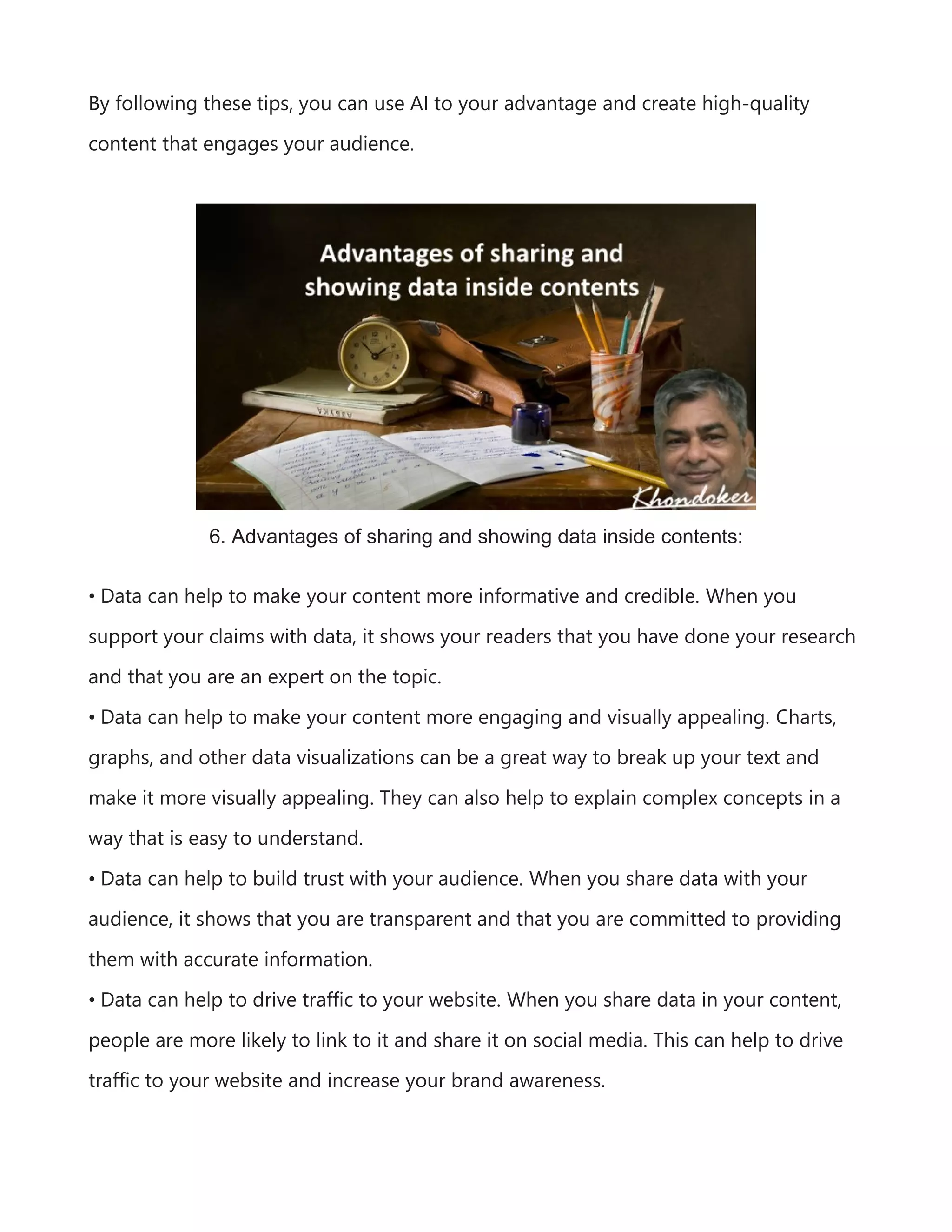 By following these tips, you can use AI to your advantage and create high-quality
content that engages your audience.
6. Advantages of sharing and showing data inside contents:
• Data can help to make your content more informative and credible. When you
support your claims with data, it shows your readers that you have done your research
and that you are an expert on the topic.
• Data can help to make your content more engaging and visually appealing. Charts,
graphs, and other data visualizations can be a great way to break up your text and
make it more visually appealing. They can also help to explain complex concepts in a
way that is easy to understand.
• Data can help to build trust with your audience. When you share data with your
audience, it shows that you are transparent and that you are committed to providing
them with accurate information.
• Data can help to drive traffic to your website. When you share data in your content,
people are more likely to link to it and share it on social media. This can help to drive
traffic to your website and increase your brand awareness.
 