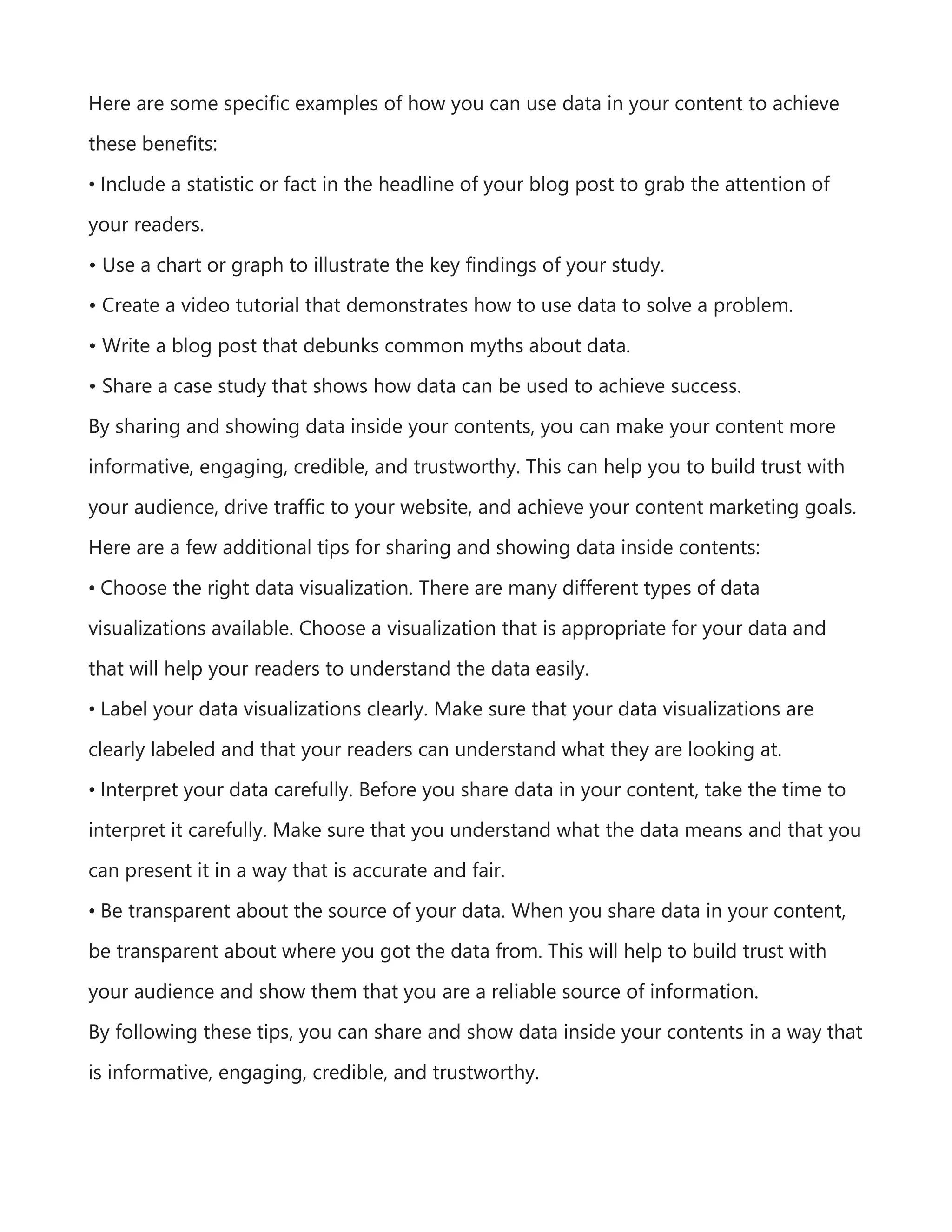 Here are some specific examples of how you can use data in your content to achieve
these benefits:
• Include a statistic or fact in the headline of your blog post to grab the attention of
your readers.
• Use a chart or graph to illustrate the key findings of your study.
• Create a video tutorial that demonstrates how to use data to solve a problem.
• Write a blog post that debunks common myths about data.
• Share a case study that shows how data can be used to achieve success.
By sharing and showing data inside your contents, you can make your content more
informative, engaging, credible, and trustworthy. This can help you to build trust with
your audience, drive traffic to your website, and achieve your content marketing goals.
Here are a few additional tips for sharing and showing data inside contents:
• Choose the right data visualization. There are many different types of data
visualizations available. Choose a visualization that is appropriate for your data and
that will help your readers to understand the data easily.
• Label your data visualizations clearly. Make sure that your data visualizations are
clearly labeled and that your readers can understand what they are looking at.
• Interpret your data carefully. Before you share data in your content, take the time to
interpret it carefully. Make sure that you understand what the data means and that you
can present it in a way that is accurate and fair.
• Be transparent about the source of your data. When you share data in your content,
be transparent about where you got the data from. This will help to build trust with
your audience and show them that you are a reliable source of information.
By following these tips, you can share and show data inside your contents in a way that
is informative, engaging, credible, and trustworthy.
 