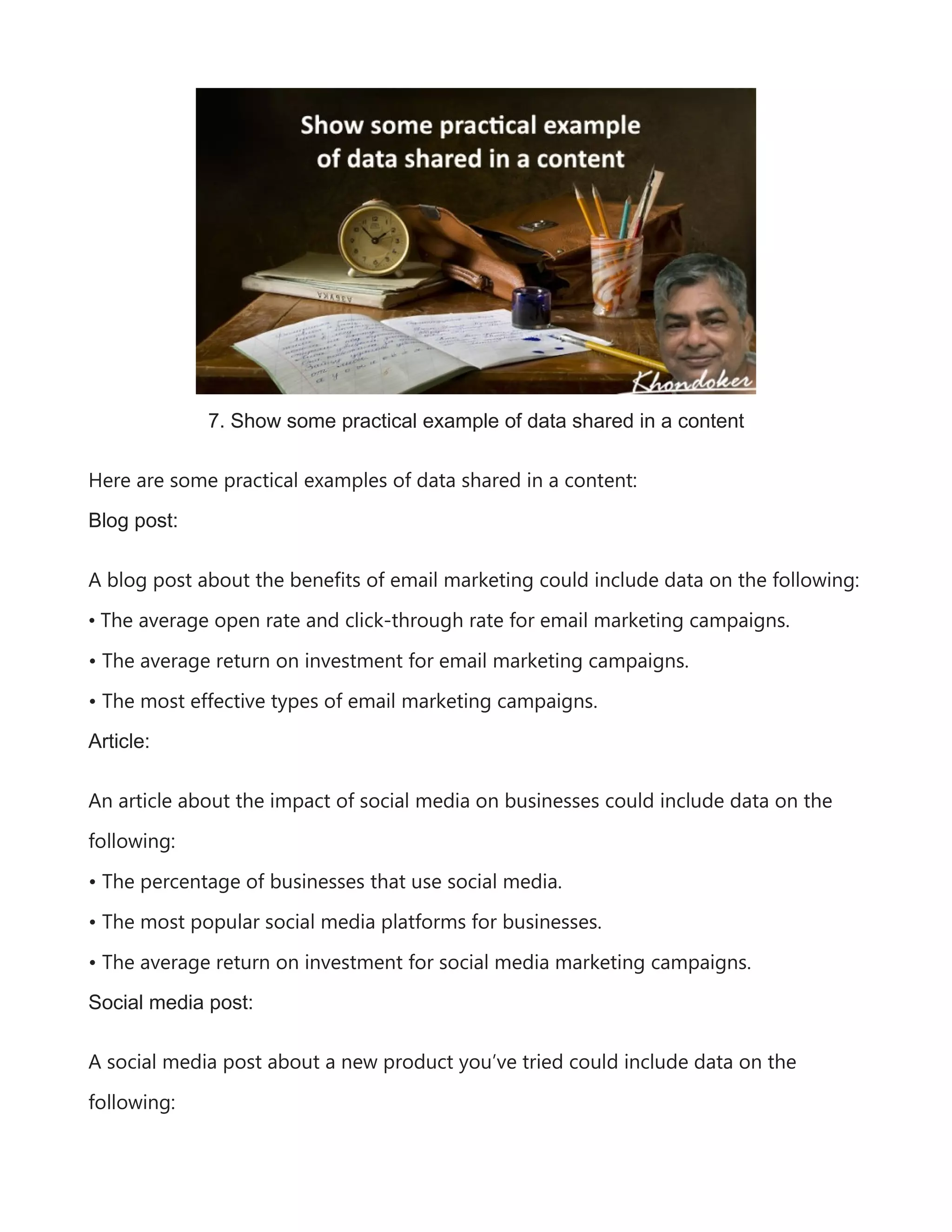 7. Show some practical example of data shared in a content
Here are some practical examples of data shared in a content:
Blog post:
A blog post about the benefits of email marketing could include data on the following:
• The average open rate and click-through rate for email marketing campaigns.
• The average return on investment for email marketing campaigns.
• The most effective types of email marketing campaigns.
Article:
An article about the impact of social media on businesses could include data on the
following:
• The percentage of businesses that use social media.
• The most popular social media platforms for businesses.
• The average return on investment for social media marketing campaigns.
Social media post:
A social media post about a new product you’ve tried could include data on the
following:
 