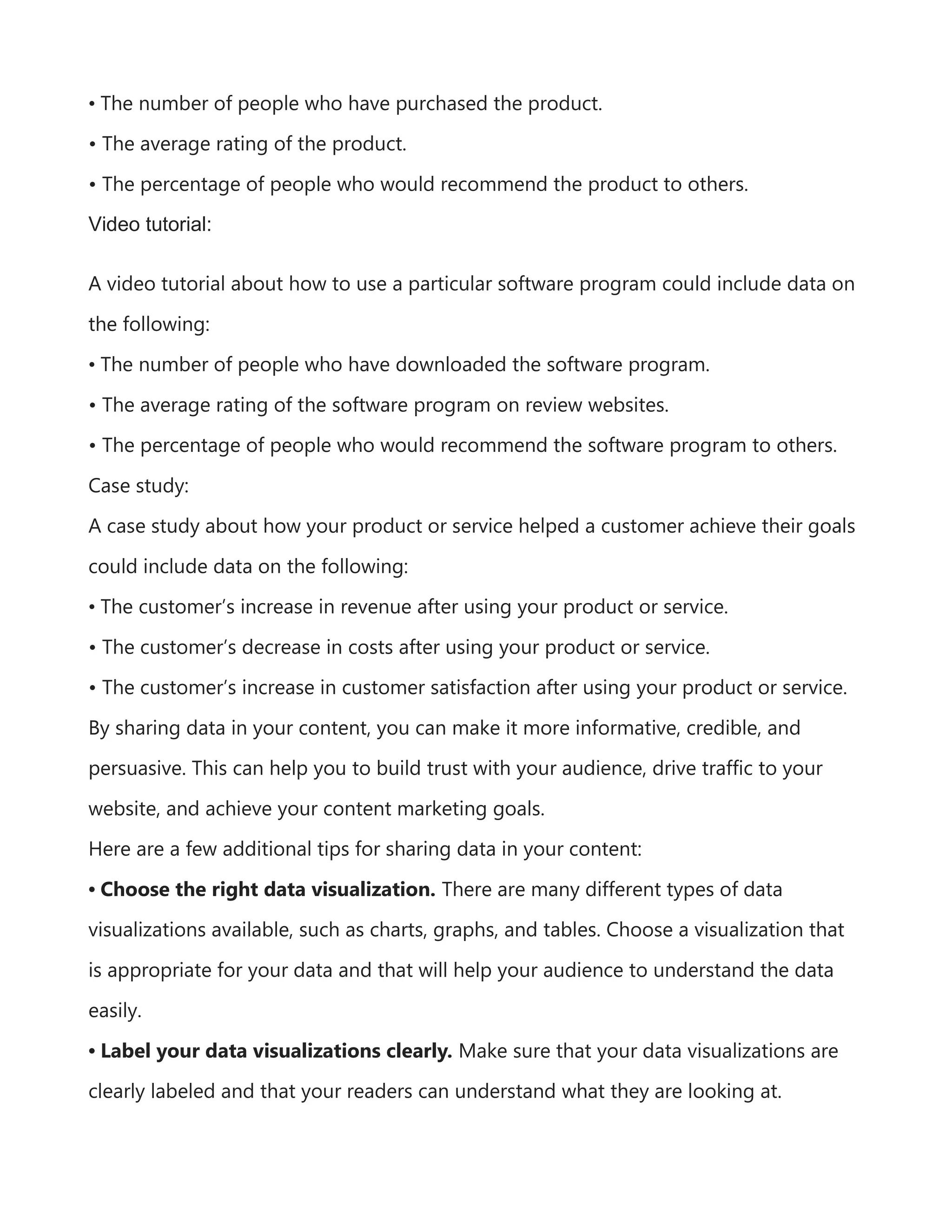 • The number of people who have purchased the product.
• The average rating of the product.
• The percentage of people who would recommend the product to others.
Video tutorial:
A video tutorial about how to use a particular software program could include data on
the following:
• The number of people who have downloaded the software program.
• The average rating of the software program on review websites.
• The percentage of people who would recommend the software program to others.
Case study:
A case study about how your product or service helped a customer achieve their goals
could include data on the following:
• The customer’s increase in revenue after using your product or service.
• The customer’s decrease in costs after using your product or service.
• The customer’s increase in customer satisfaction after using your product or service.
By sharing data in your content, you can make it more informative, credible, and
persuasive. This can help you to build trust with your audience, drive traffic to your
website, and achieve your content marketing goals.
Here are a few additional tips for sharing data in your content:
• Choose the right data visualization. There are many different types of data
visualizations available, such as charts, graphs, and tables. Choose a visualization that
is appropriate for your data and that will help your audience to understand the data
easily.
• Label your data visualizations clearly. Make sure that your data visualizations are
clearly labeled and that your readers can understand what they are looking at.
 