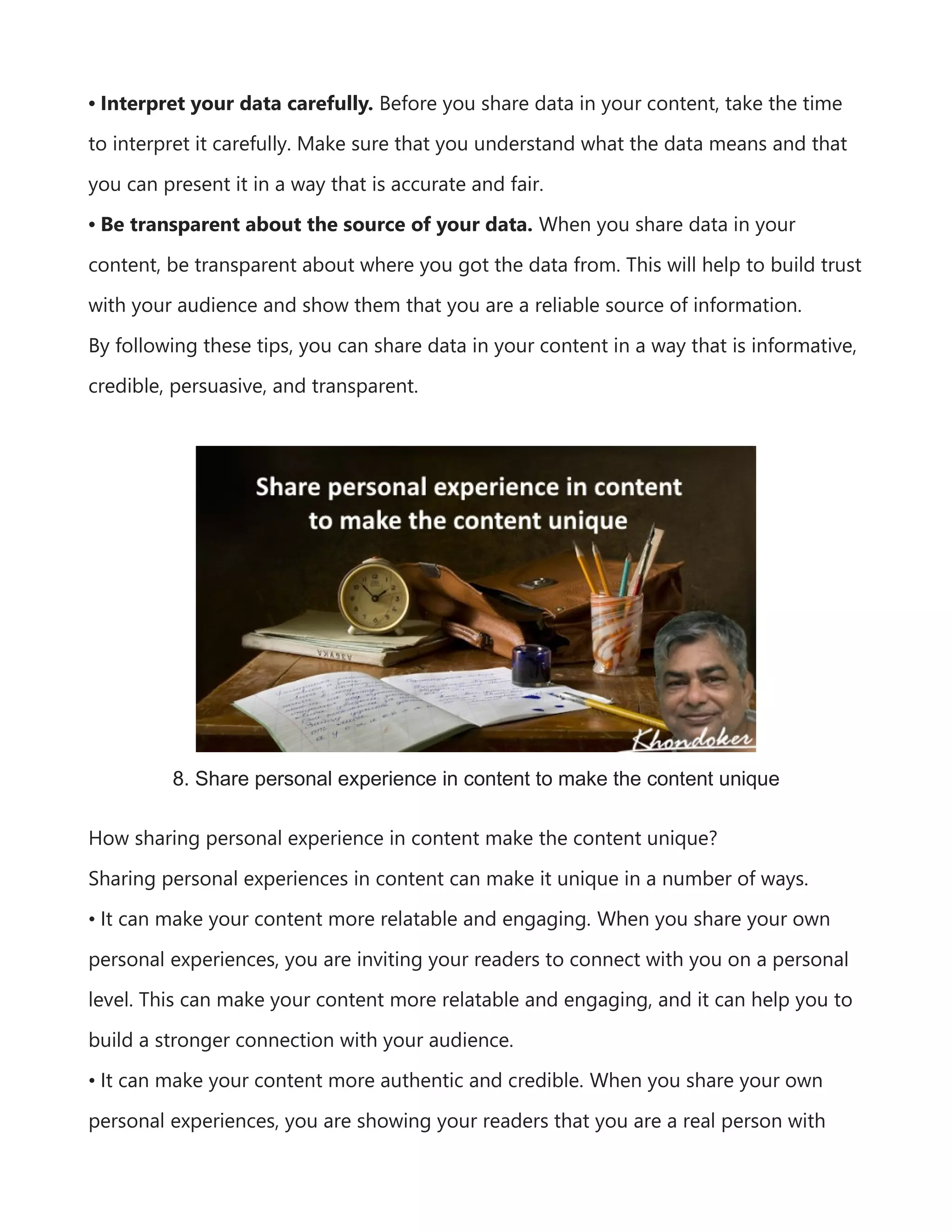 • Interpret your data carefully. Before you share data in your content, take the time
to interpret it carefully. Make sure that you understand what the data means and that
you can present it in a way that is accurate and fair.
• Be transparent about the source of your data. When you share data in your
content, be transparent about where you got the data from. This will help to build trust
with your audience and show them that you are a reliable source of information.
By following these tips, you can share data in your content in a way that is informative,
credible, persuasive, and transparent.
8. Share personal experience in content to make the content unique
How sharing personal experience in content make the content unique?
Sharing personal experiences in content can make it unique in a number of ways.
• It can make your content more relatable and engaging. When you share your own
personal experiences, you are inviting your readers to connect with you on a personal
level. This can make your content more relatable and engaging, and it can help you to
build a stronger connection with your audience.
• It can make your content more authentic and credible. When you share your own
personal experiences, you are showing your readers that you are a real person with
 