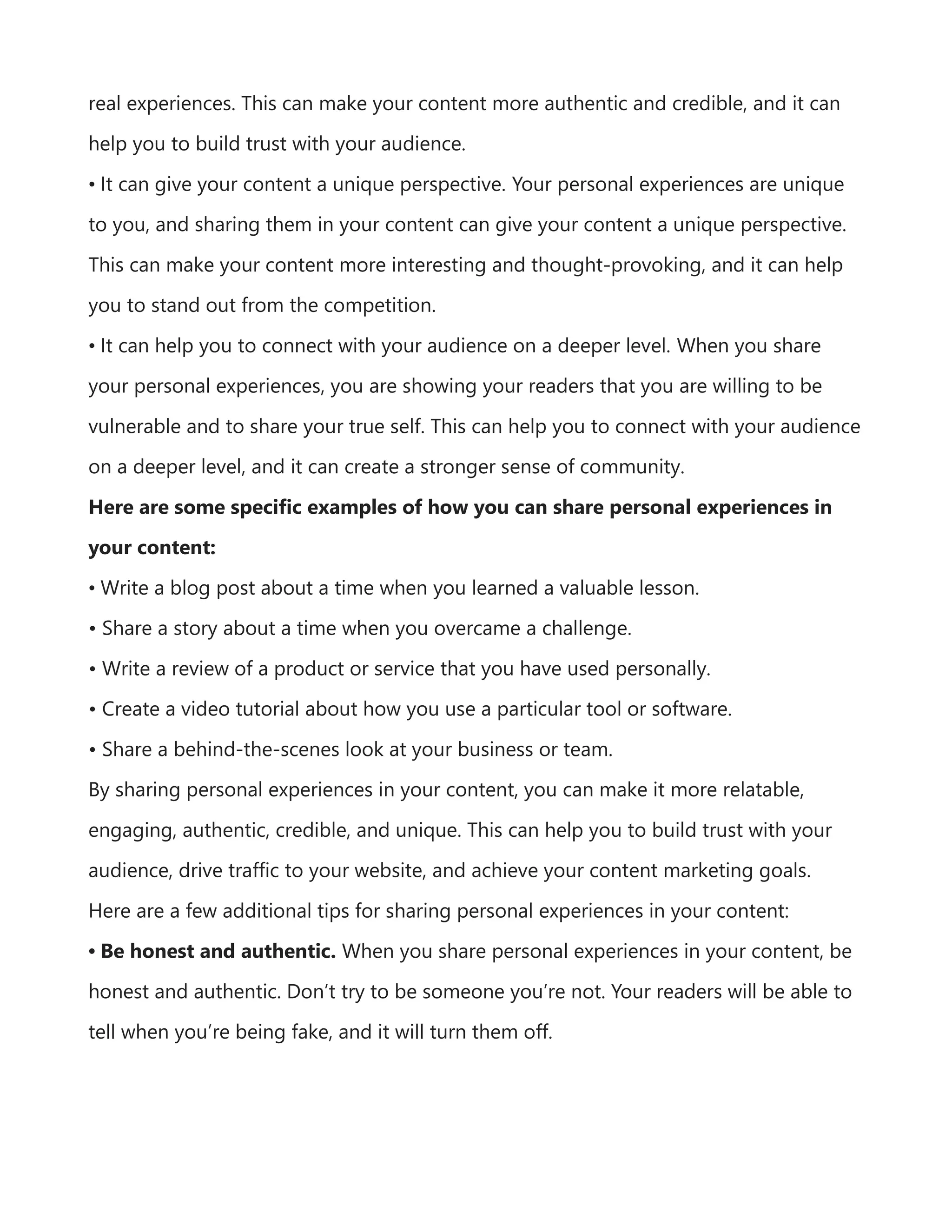 real experiences. This can make your content more authentic and credible, and it can
help you to build trust with your audience.
• It can give your content a unique perspective. Your personal experiences are unique
to you, and sharing them in your content can give your content a unique perspective.
This can make your content more interesting and thought-provoking, and it can help
you to stand out from the competition.
• It can help you to connect with your audience on a deeper level. When you share
your personal experiences, you are showing your readers that you are willing to be
vulnerable and to share your true self. This can help you to connect with your audience
on a deeper level, and it can create a stronger sense of community.
Here are some specific examples of how you can share personal experiences in
your content:
• Write a blog post about a time when you learned a valuable lesson.
• Share a story about a time when you overcame a challenge.
• Write a review of a product or service that you have used personally.
• Create a video tutorial about how you use a particular tool or software.
• Share a behind-the-scenes look at your business or team.
By sharing personal experiences in your content, you can make it more relatable,
engaging, authentic, credible, and unique. This can help you to build trust with your
audience, drive traffic to your website, and achieve your content marketing goals.
Here are a few additional tips for sharing personal experiences in your content:
• Be honest and authentic. When you share personal experiences in your content, be
honest and authentic. Don’t try to be someone you’re not. Your readers will be able to
tell when you’re being fake, and it will turn them off.
 