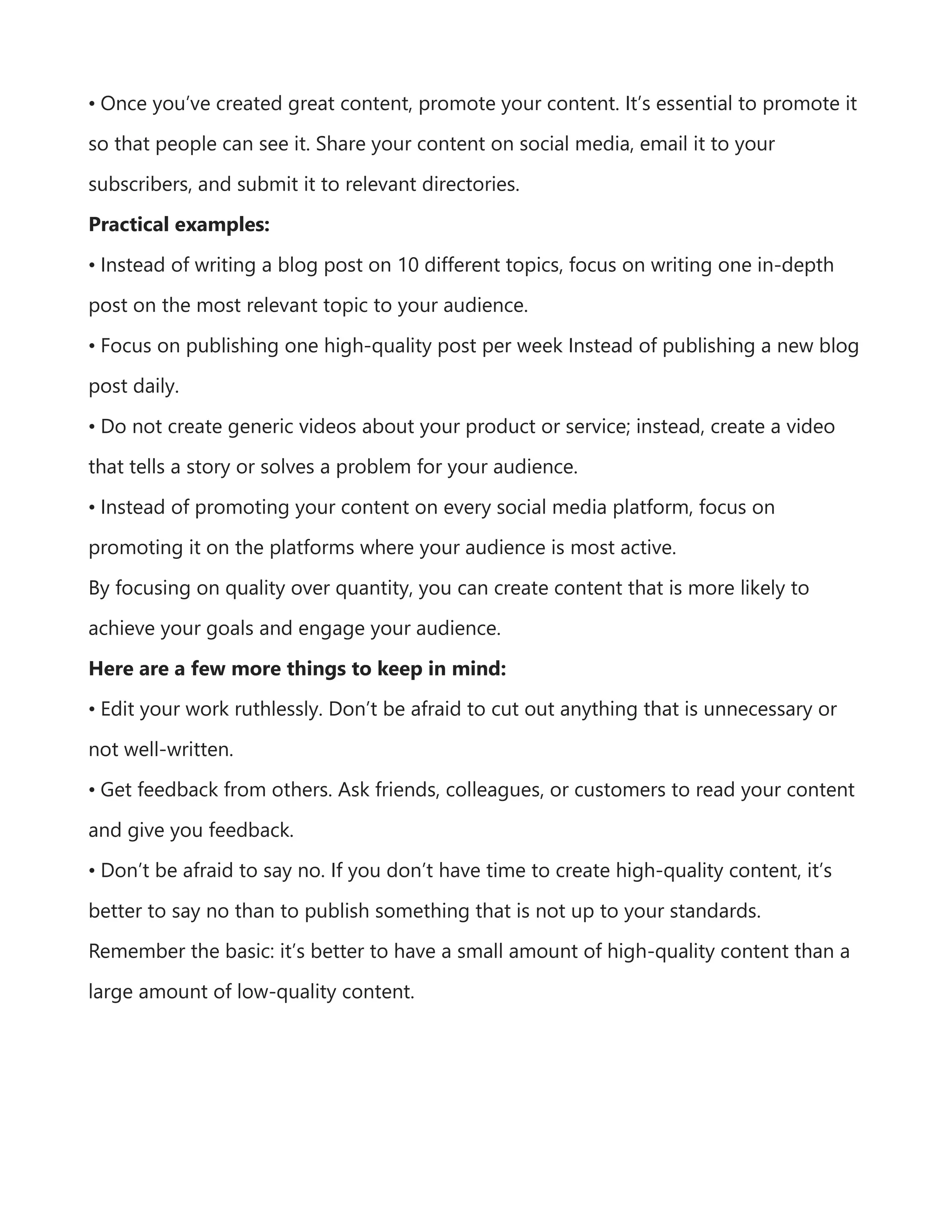• Once you’ve created great content, promote your content. It’s essential to promote it
so that people can see it. Share your content on social media, email it to your
subscribers, and submit it to relevant directories.
Practical examples:
• Instead of writing a blog post on 10 different topics, focus on writing one in-depth
post on the most relevant topic to your audience.
• Focus on publishing one high-quality post per week Instead of publishing a new blog
post daily.
• Do not create generic videos about your product or service; instead, create a video
that tells a story or solves a problem for your audience.
• Instead of promoting your content on every social media platform, focus on
promoting it on the platforms where your audience is most active.
By focusing on quality over quantity, you can create content that is more likely to
achieve your goals and engage your audience.
Here are a few more things to keep in mind:
• Edit your work ruthlessly. Don’t be afraid to cut out anything that is unnecessary or
not well-written.
• Get feedback from others. Ask friends, colleagues, or customers to read your content
and give you feedback.
• Don’t be afraid to say no. If you don’t have time to create high-quality content, it’s
better to say no than to publish something that is not up to your standards.
Remember the basic: it’s better to have a small amount of high-quality content than a
large amount of low-quality content.
 