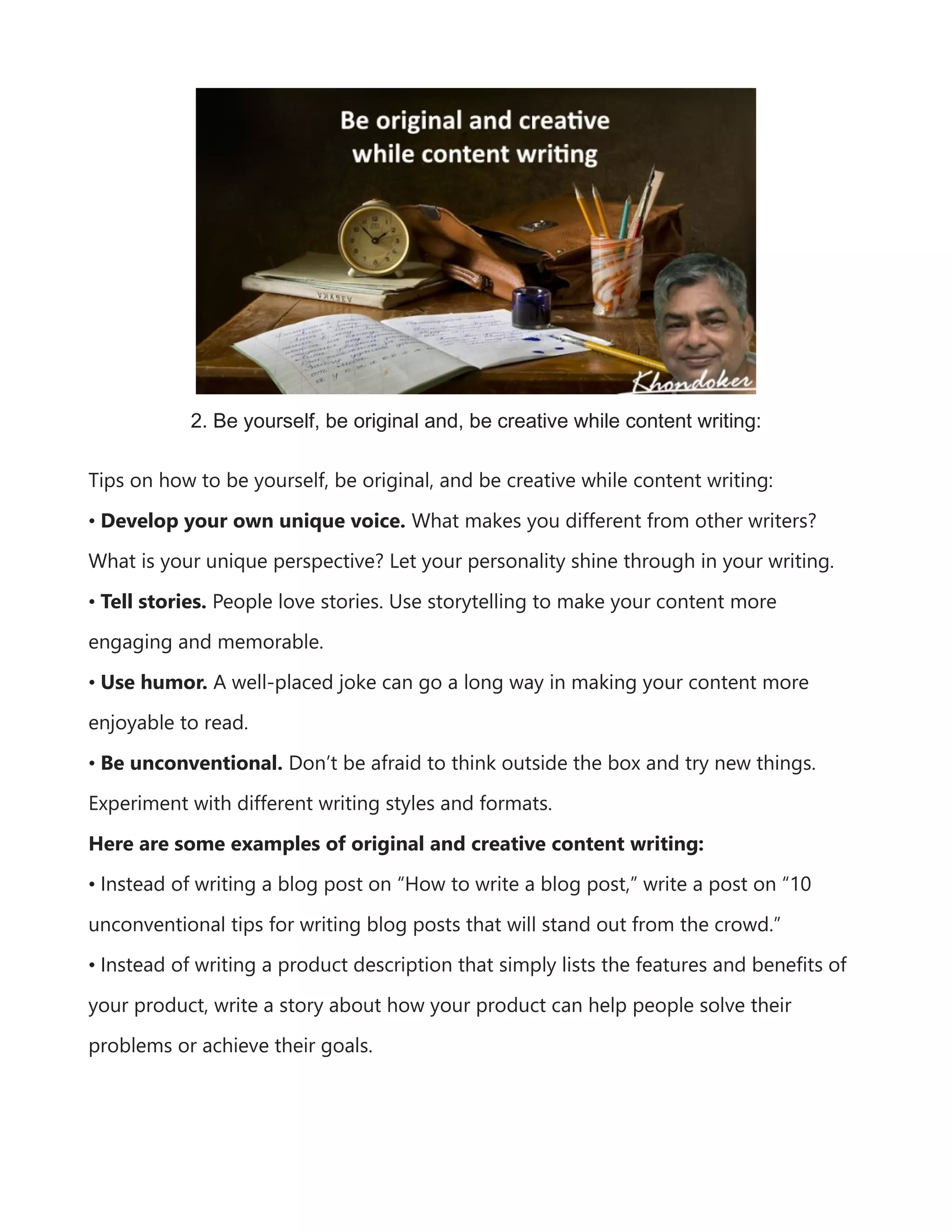2. Be yourself, be original and, be creative while content writing:
Tips on how to be yourself, be original, and be creative while content writing:
• Develop your own unique voice. What makes you different from other writers?
What is your unique perspective? Let your personality shine through in your writing.
• Tell stories. People love stories. Use storytelling to make your content more
engaging and memorable.
• Use humor. A well-placed joke can go a long way in making your content more
enjoyable to read.
• Be unconventional. Don’t be afraid to think outside the box and try new things.
Experiment with different writing styles and formats.
Here are some examples of original and creative content writing:
• Instead of writing a blog post on “How to write a blog post,” write a post on “10
unconventional tips for writing blog posts that will stand out from the crowd.”
• Instead of writing a product description that simply lists the features and benefits of
your product, write a story about how your product can help people solve their
problems or achieve their goals.
 