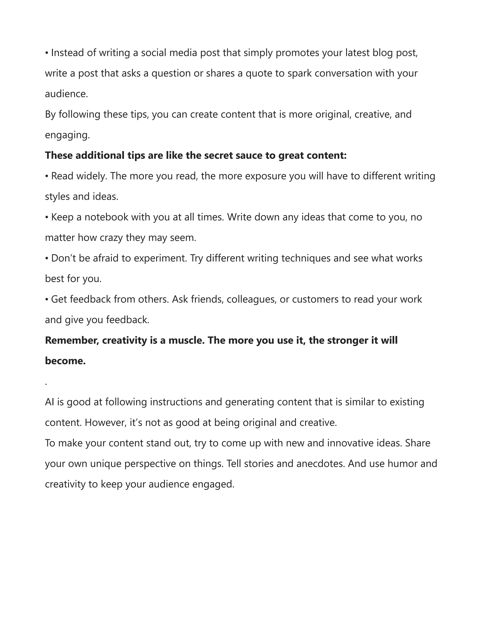 • Instead of writing a social media post that simply promotes your latest blog post,
write a post that asks a question or shares a quote to spark conversation with your
audience.
By following these tips, you can create content that is more original, creative, and
engaging.
These additional tips are like the secret sauce to great content:
• Read widely. The more you read, the more exposure you will have to different writing
styles and ideas.
• Keep a notebook with you at all times. Write down any ideas that come to you, no
matter how crazy they may seem.
• Don’t be afraid to experiment. Try different writing techniques and see what works
best for you.
• Get feedback from others. Ask friends, colleagues, or customers to read your work
and give you feedback.
Remember, creativity is a muscle. The more you use it, the stronger it will
become.
.
AI is good at following instructions and generating content that is similar to existing
content. However, it’s not as good at being original and creative.
To make your content stand out, try to come up with new and innovative ideas. Share
your own unique perspective on things. Tell stories and anecdotes. And use humor and
creativity to keep your audience engaged.
 