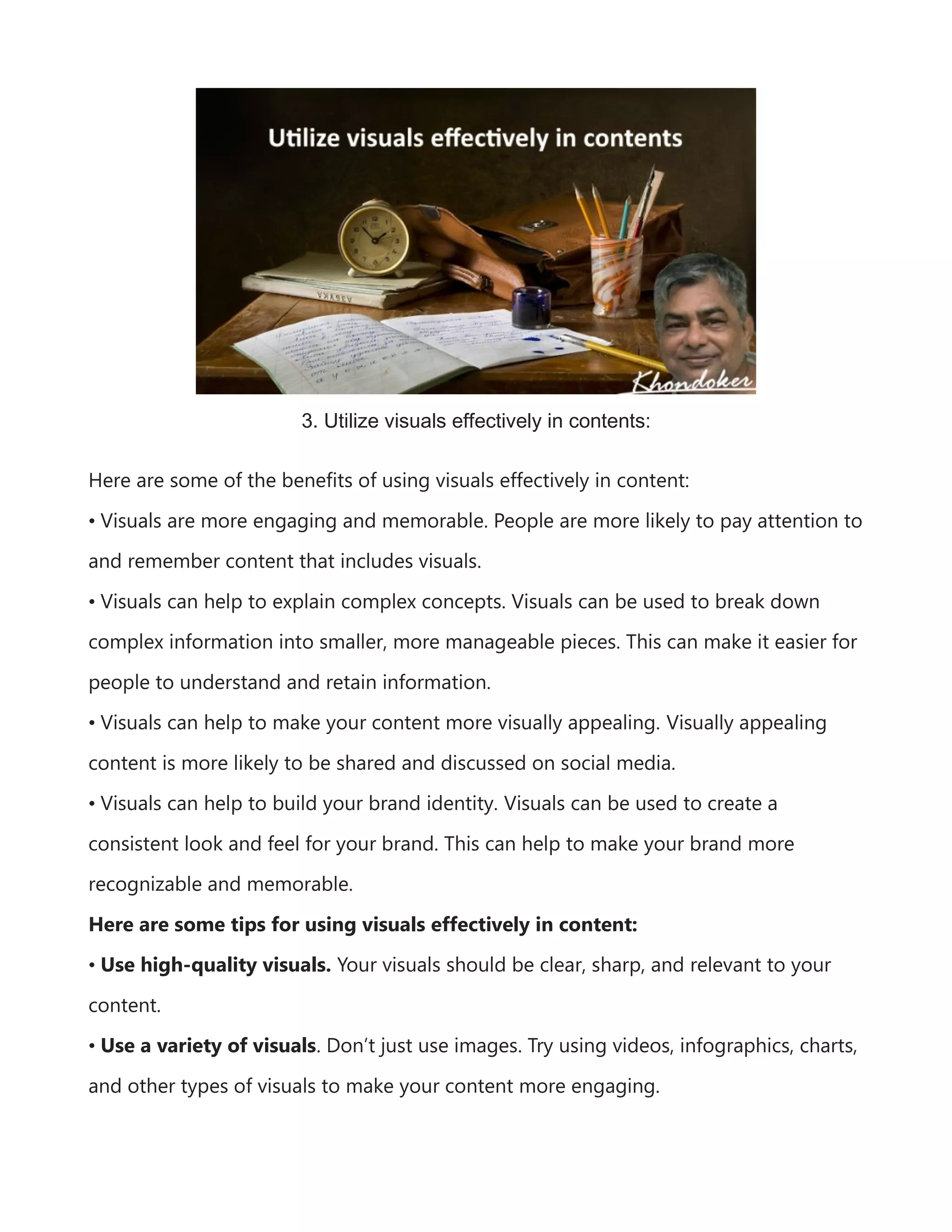 3. Utilize visuals effectively in contents:
Here are some of the benefits of using visuals effectively in content:
• Visuals are more engaging and memorable. People are more likely to pay attention to
and remember content that includes visuals.
• Visuals can help to explain complex concepts. Visuals can be used to break down
complex information into smaller, more manageable pieces. This can make it easier for
people to understand and retain information.
• Visuals can help to make your content more visually appealing. Visually appealing
content is more likely to be shared and discussed on social media.
• Visuals can help to build your brand identity. Visuals can be used to create a
consistent look and feel for your brand. This can help to make your brand more
recognizable and memorable.
Here are some tips for using visuals effectively in content:
• Use high-quality visuals. Your visuals should be clear, sharp, and relevant to your
content.
• Use a variety of visuals. Don’t just use images. Try using videos, infographics, charts,
and other types of visuals to make your content more engaging.
 