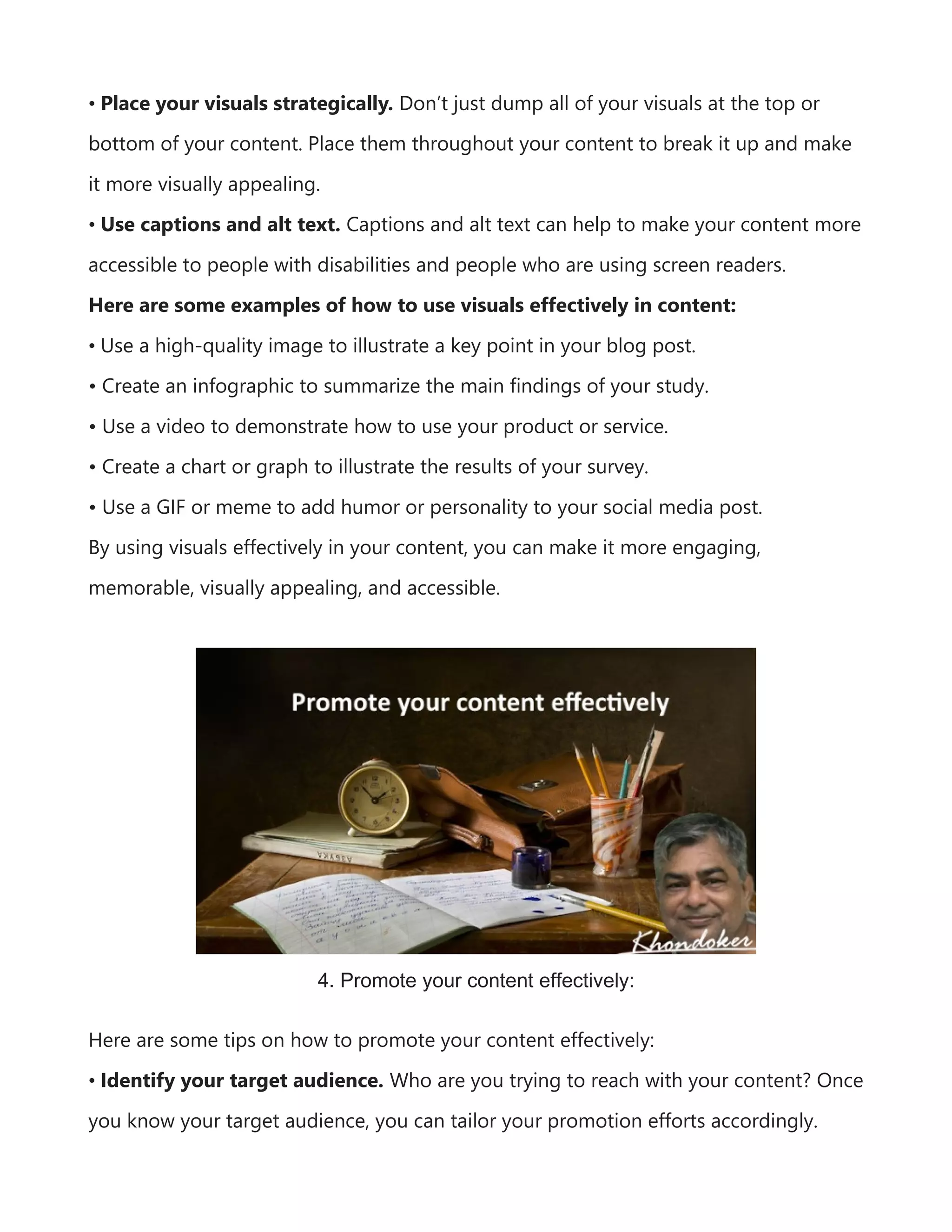 • Place your visuals strategically. Don’t just dump all of your visuals at the top or
bottom of your content. Place them throughout your content to break it up and make
it more visually appealing.
• Use captions and alt text. Captions and alt text can help to make your content more
accessible to people with disabilities and people who are using screen readers.
Here are some examples of how to use visuals effectively in content:
• Use a high-quality image to illustrate a key point in your blog post.
• Create an infographic to summarize the main findings of your study.
• Use a video to demonstrate how to use your product or service.
• Create a chart or graph to illustrate the results of your survey.
• Use a GIF or meme to add humor or personality to your social media post.
By using visuals effectively in your content, you can make it more engaging,
memorable, visually appealing, and accessible.
4. Promote your content effectively:
Here are some tips on how to promote your content effectively:
• Identify your target audience. Who are you trying to reach with your content? Once
you know your target audience, you can tailor your promotion efforts accordingly.
 