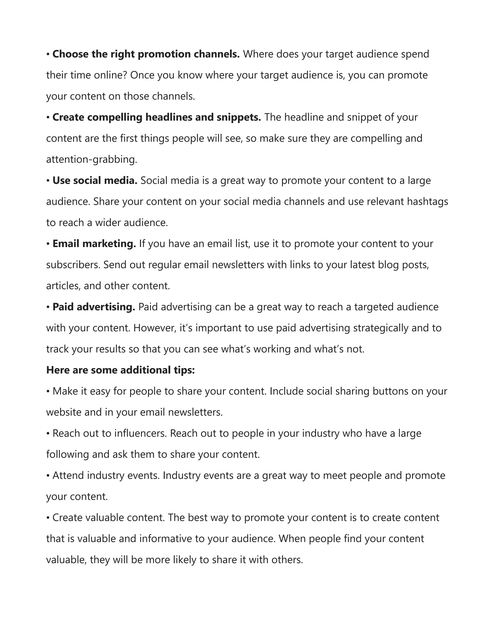 • Choose the right promotion channels. Where does your target audience spend
their time online? Once you know where your target audience is, you can promote
your content on those channels.
• Create compelling headlines and snippets. The headline and snippet of your
content are the first things people will see, so make sure they are compelling and
attention-grabbing.
• Use social media. Social media is a great way to promote your content to a large
audience. Share your content on your social media channels and use relevant hashtags
to reach a wider audience.
• Email marketing. If you have an email list, use it to promote your content to your
subscribers. Send out regular email newsletters with links to your latest blog posts,
articles, and other content.
• Paid advertising. Paid advertising can be a great way to reach a targeted audience
with your content. However, it’s important to use paid advertising strategically and to
track your results so that you can see what’s working and what’s not.
Here are some additional tips:
• Make it easy for people to share your content. Include social sharing buttons on your
website and in your email newsletters.
• Reach out to influencers. Reach out to people in your industry who have a large
following and ask them to share your content.
• Attend industry events. Industry events are a great way to meet people and promote
your content.
• Create valuable content. The best way to promote your content is to create content
that is valuable and informative to your audience. When people find your content
valuable, they will be more likely to share it with others.
 