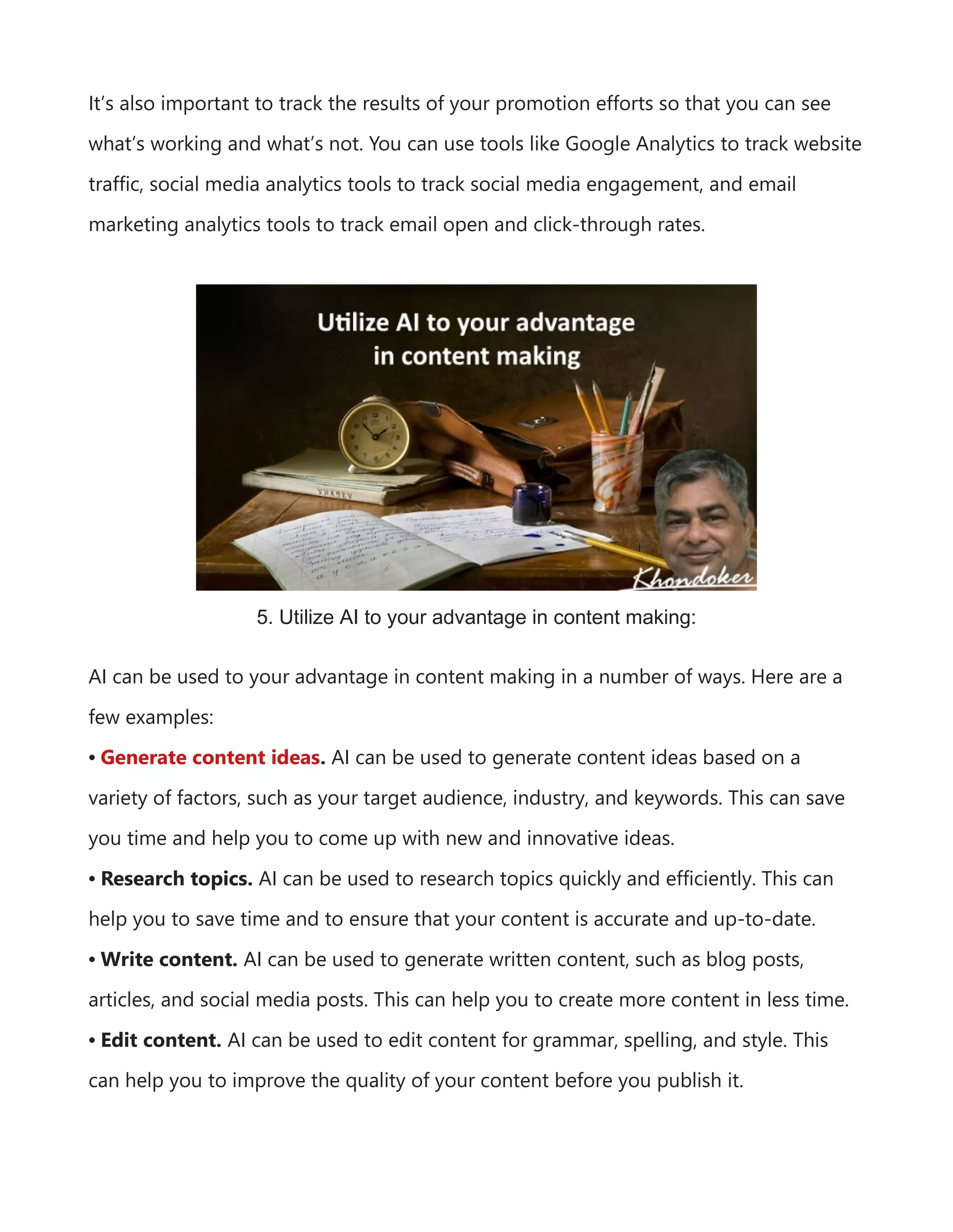 It’s also important to track the results of your promotion efforts so that you can see
what’s working and what’s not. You can use tools like Google Analytics to track website
traffic, social media analytics tools to track social media engagement, and email
marketing analytics tools to track email open and click-through rates.
5. Utilize AI to your advantage in content making:
AI can be used to your advantage in content making in a number of ways. Here are a
few examples:
• Generate content ideas. AI can be used to generate content ideas based on a
variety of factors, such as your target audience, industry, and keywords. This can save
you time and help you to come up with new and innovative ideas.
• Research topics. AI can be used to research topics quickly and efficiently. This can
help you to save time and to ensure that your content is accurate and up-to-date.
• Write content. AI can be used to generate written content, such as blog posts,
articles, and social media posts. This can help you to create more content in less time.
• Edit content. AI can be used to edit content for grammar, spelling, and style. This
can help you to improve the quality of your content before you publish it.
 