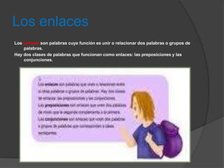 Los enlaces
Los enlaces son palabras cuya función es unir o relacionar dos palabras o grupos de
    palabras.
Hay dos clases de palabras que funcionan como enlaces: las preposiciones y las
    conjunciones.
 