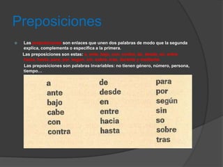 Preposiciones
   Las preposiciones son enlaces que unen dos palabras de modo que la segunda
    explica, complementa o especifica a la primera.
    Las preposiciones son estas: a, ante, bajo, con, contra, de, desde, en, entre,
    hacia, hasta, para, por, según, sin, sobre, tras, durante y mediante.
    Las preposiciones son palabras invariables: no tienen género, número, persona,
    tiempo…
 