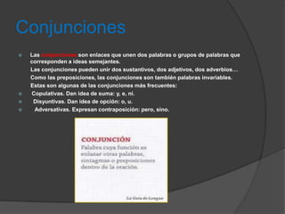 Conjunciones
   Las conjunciones son enlaces que unen dos palabras o grupos de palabras que
    corresponden a ideas semejantes.
    Las conjunciones pueden unir dos sustantivos, dos adjetivos, dos adverbios…
    Como las preposiciones, las conjunciones son también palabras invariables.
    Estas son algunas de las conjunciones más frecuentes:
   Copulativas. Dan idea de suma: y, e, ni.
    Disyuntivas. Dan idea de opción: o, u.
    Adversativas. Expresan contraposición: pero, sino.
 