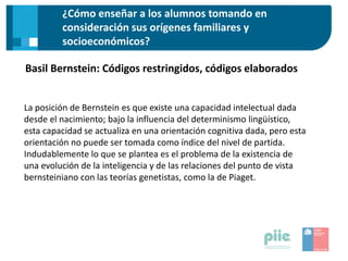 Basil Bernstein: Códigos restringidos, códigos elaborados
¿Cómo enseñar a los alumnos tomando en
consideración sus orígenes familiares y
socioeconómicos?
La posición de Bernstein es que existe una capacidad intelectual dada
desde el nacimiento; bajo la influencia del determinismo lingüístico,
esta capacidad se actualiza en una orientación cognitiva dada, pero esta
orientación no puede ser tomada como índice del nivel de partida.
Indudablemente lo que se plantea es el problema de la existencia de
una evolución de la inteligencia y de las relaciones del punto de vista
bernsteiniano con las teorías genetistas, como la de Piaget.
 
