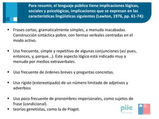 Para resumir, el lenguaje público tiene implicaciones lógicas,
sociales y psicológicas, implicaciones que se expresan en las
características lingüísticas siguientes (Lawton, 1976, pp. 61-74):
 Frases cortas, gramaticalmente simples, a menudo inacabadas.
Construcción sintáctica pobre, con formas verbales centradas en el
modo activo.
 Uso frecuente, simple y repetitivo de algunas conjunciones (así pues,
entonces, y, porque...). Este aspecto lógico está indicado muy a
menudo por medios extraverbales.
 Uso frecuente de órdenes breves y preguntas concretas.
 Uso rígido (estereotipado) de un número limitado de adjetivos y
adverbios
 Uso poco frecuente de pronombres impersonales, como sujetos de
frase (condicional).
 teorías genetistas, como la de Piaget.
 