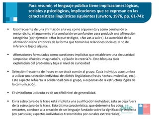 Para resumir, el lenguaje público tiene implicaciones lógicas,
sociales y psicológicas, implicaciones que se expresan en las
características lingüísticas siguientes (Lawton, 1976, pp. 61-74):
 Uso frecuente de una afirmación a la vez como argumento y como conclusión o,
mejor dicho, el argumento y la conclusión se confunden para producir una afirmación
categórica (por ejemplo: «Haz lo que te digo», «No vas a salir»). La autoridad de la
afirmación viene entonces de la forma que toman las relaciones sociales, y no de
inferencia lógica alguna.
 Afirmaciones formuladas como cuestiones implícitas que establecen una circularidad
simpática: «Puedes imaginarlo?», «¿Quién lo creería?». Esto bloquea toda
exploración del problema y baja el nivel de curiosidad
 Selección frecuente de frases en un stock común al grupo. Cada individuo acostumbra
a utilizar una selección individual de clichés lingüísticos (frases hechas, muletillas, etc.).
Este aspecto refuerza la solidaridad con el grupo, a expensas de la estructura lógica de
la comunicación.
 El simbolismo utilizado es de un débil nivel de generalidad.
 En la estructura de la frase está implícita una cualificación individual; ésta se deja fuera
de la estructura de la frase. Esta última característica, que determina las otras
restantes, conduce a la creación de un lenguaje fundado sobre la significación implícita
(en particular, aspectos individuales transmitidos por canales extraverbales).
 