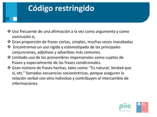 Código restringido
 Uso frecuente de una afirmación a la vez como argumento y como
conclusión o,
 Gran proporción de frases cortas, simples, muchas veces inacabadas
 Encontramos un uso rígido y estereotipado de las principales
conjunciones, adjetivos y adverbios más comunes.
 Limitado uso de los pronombres impersonales como sujetos de
frases y especialmente de las frases condicionales.
 Gran número de frases hechas, tales como: ”Es natural; Verdad que
sí, etc.” llamadas secuencias sociocéntricas, porque aseguran la
relación verbal con otro individuo y contribuyen al intercambio de
informaciones.
 