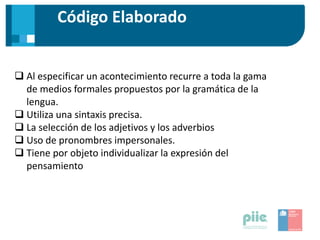 Código Elaborado
 Al especificar un acontecimiento recurre a toda la gama
de medios formales propuestos por la gramática de la
lengua.
 Utiliza una sintaxis precisa.
 La selección de los adjetivos y los adverbios
 Uso de pronombres impersonales.
 Tiene por objeto individualizar la expresión del
pensamiento
 
