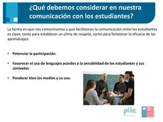 ¿Qué debemos considerar en nuestra
comunicación con los estudiantes?
La forma en que nos comunicamos y que facilitamos la comunicación entre los estudiantes
es clave, tanto para establecer un clima de respeto, como para fortalecer la eficacia de los
aprendizajes:
• Potenciar la participación.
• Favorecer el uso de lenguajes acordes a la sensibilidad de los estudiantes y sus
contextos
• Ponderar bien los medios y su uso.
 