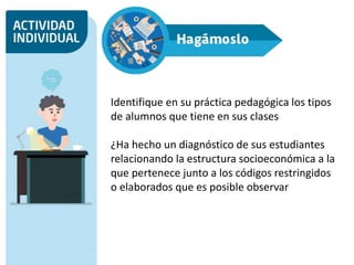 Identifique en su práctica pedagógica los tipos
de alumnos que tiene en sus clases
¿Ha hecho un diagnóstico de sus estudiantes
relacionando la estructura socioeconómica a la
que pertenece junto a los códigos restringidos
o elaborados que es posible observar
 